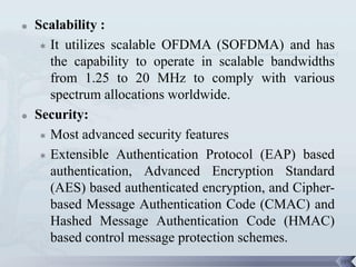    Scalability :
      It utilizes scalable OFDMA (SOFDMA) and has
       the capability to operate in scalable bandwidths
       from 1.25 to 20 MHz to comply with various
       spectrum allocations worldwide.
   Security:
      Most advanced security features

      Extensible Authentication Protocol (EAP) based

       authentication, Advanced Encryption Standard
       (AES) based authenticated encryption, and Cipher-
       based Message Authentication Code (CMAC) and
       Hashed Message Authentication Code (HMAC)
       based control message protection schemes.
                                                           109
 