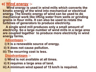 e) Wind energy :-
Wind energy is used in wind mills which converts the
kinetic energy of the wind into mechanical or electrical
energy. The kinetic energy of wind can be used to do
mechanical work like lifting water from wells or grinding
grains in flour mills. It can also be used to rotate the
turbines of generators to produce electricity.
A single wind mill produces only a small amount of
electricity. So a large number of wind mills in a large area
are coupled together to produce more electricity in wind
energy farms.
Advantages :-
i) It is a renewable source of energy.
ii) It does not cause pollution.
iii) The recurring cost is less.
Disadvantages :-
i) Wind is not available at all times.
ii) It requires a large area of land.
iii) A minimum wind speed of 15 km/h is required.
 