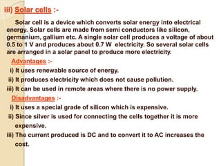 iii) Solar cells :-
Solar cell is a device which converts solar energy into electrical
energy. Solar cells are made from semi conductors like silicon,
germanium, gallium etc. A single solar cell produces a voltage of about
0.5 to 1 V and produces about 0.7 W electricity. So several solar cells
are arranged in a solar panel to produce more electricity.
Advantages :-
i) It uses renewable source of energy.
ii) It produces electricity which does not cause pollution.
iii) It can be used in remote areas where there is no power supply.
Disadvantages :-
i) It uses a special grade of silicon which is expensive.
ii) Since silver is used for connecting the cells together it is more
expensive.
iii) The current produced is DC and to convert it to AC increases the
cost.
 