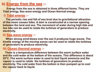 b) Energy from the sea :-
Energy from the sea is obtained in three different forms. They are
Tidal energy, Sea wave energy and Ocean thermal energy.
i) Tidal energy :-
The periodic rise and fall of sea level due to gravitational attraction
of the moon causes tides. A dam is constructed at a narrow opening
between the land and sea. The movement of water during high tide and
low tide can be used to rotate the turbines of generators to produce
electricity.
ii) Sea wave energy :-
When strong wind blows over the sea it produces huge waves. The
kinetic energy of the moving waves can be used to rotate the turbines
of generators to produce electricity.
iii) Ocean thermal energy :-
There is a temperature difference between the warm surface water
and the cold water at the bottom of the oceans. This difference is about
20°C. The warm surface water is used to boil liquid ammonia and the
vapour is used to rotate the turbines of generators to produce
electricity. The cold water from the bottom is then pumped up to cool
the vapour back to liquid.
 
