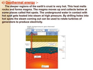 c) Geothermal energy :-
The deeper regions of the earth’s crust is very hot. This heat melts
rocks and forms magma. The magma moves up and collects below at
some places called Hot spots. The underground water in contact with
hot spot gets heated into steam at high pressure. By drilling holes into
hot spots the steam coming out can be used to rotate turbines of
generators to produce electricity.
 