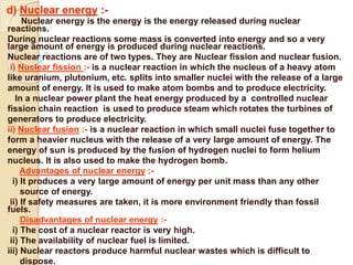 d) Nuclear energy :-
Nuclear energy is the energy is the energy released during nuclear
reactions.
During nuclear reactions some mass is converted into energy and so a very
large amount of energy is produced during nuclear reactions.
Nuclear reactions are of two types. They are Nuclear fission and nuclear fusion.
i) Nuclear fission :- is a nuclear reaction in which the nucleus of a heavy atom
like uranium, plutonium, etc. splits into smaller nuclei with the release of a large
amount of energy. It is used to make atom bombs and to produce electricity.
In a nuclear power plant the heat energy produced by a controlled nuclear
fission chain reaction is used to produce steam which rotates the turbines of
generators to produce electricity.
ii) Nuclear fusion :- is a nuclear reaction in which small nuclei fuse together to
form a heavier nucleus with the release of a very large amount of energy. The
energy of sun is produced by the fusion of hydrogen nuclei to form helium
nucleus. It is also used to make the hydrogen bomb.
Advantages of nuclear energy :-
i) It produces a very large amount of energy per unit mass than any other
source of energy.
ii) If safety measures are taken, it is more environment friendly than fossil
fuels.
Disadvantages of nuclear energy :-
i) The cost of a nuclear reactor is very high.
ii) The availability of nuclear fuel is limited.
iii) Nuclear reactors produce harmful nuclear wastes which is difficult to
dispose.
 