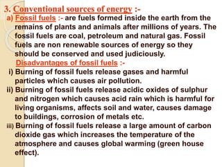 3. Conventional sources of energy :-
a) Fossil fuels :- are fuels formed inside the earth from the
remains of plants and animals after millions of years. The
fossil fuels are coal, petroleum and natural gas. Fossil
fuels are non renewable sources of energy so they
should be conserved and used judiciously.
Disadvantages of fossil fuels :-
i) Burning of fossil fuels release gases and harmful
particles which causes air pollution.
ii) Burning of fossil fuels release acidic oxides of sulphur
and nitrogen which causes acid rain which is harmful for
living organisms, affects soil and water, causes damage
to buildings, corrosion of metals etc.
iii) Burning of fossil fuels release a large amount of carbon
dioxide gas which increases the temperature of the
atmosphere and causes global warming (green house
effect).
 