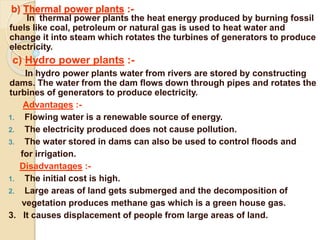 b) Thermal power plants :-
In thermal power plants the heat energy produced by burning fossil
fuels like coal, petroleum or natural gas is used to heat water and
change it into steam which rotates the turbines of generators to produce
electricity.
c) Hydro power plants :-
In hydro power plants water from rivers are stored by constructing
dams. The water from the dam flows down through pipes and rotates the
turbines of generators to produce electricity.
Advantages :-
1. Flowing water is a renewable source of energy.
2. The electricity produced does not cause pollution.
3. The water stored in dams can also be used to control floods and
for irrigation.
Disadvantages :-
1. The initial cost is high.
2. Large areas of land gets submerged and the decomposition of
vegetation produces methane gas which is a green house gas.
3. It causes displacement of people from large areas of land.
 