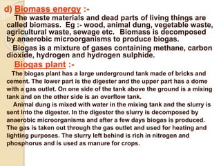 d) Biomass energy :-
The waste materials and dead parts of living things are
called biomass. Eg :- wood, animal dung, vegetable waste,
agricultural waste, sewage etc. Biomass is decomposed
by anaerobic microorganisms to produce biogas.
Biogas is a mixture of gases containing methane, carbon
dioxide, hydrogen and hydrogen sulphide.
Biogas plant :-
The biogas plant has a large underground tank made of bricks and
cement. The lower part is the digester and the upper part has a dome
with a gas outlet. On one side of the tank above the ground is a mixing
tank and on the other side is an overflow tank.
Animal dung is mixed with water in the mixing tank and the slurry is
sent into the digester. In the digester the slurry is decomposed by
anaerobic microorganisms and after a few days biogas is produced.
The gas is taken out through the gas outlet and used for heating and
lighting purposes. The slurry left behind is rich in nitrogen and
phosphorus and is used as manure for crops.
 