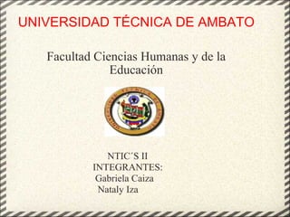 UNIVERSIDAD TÉCNICA DE AMBATO Facultad Ciencias Humanas y de la Educación                                    NTIC´S II           INTEGRANTES:            Gabriela Caiza             Nataly Iza 