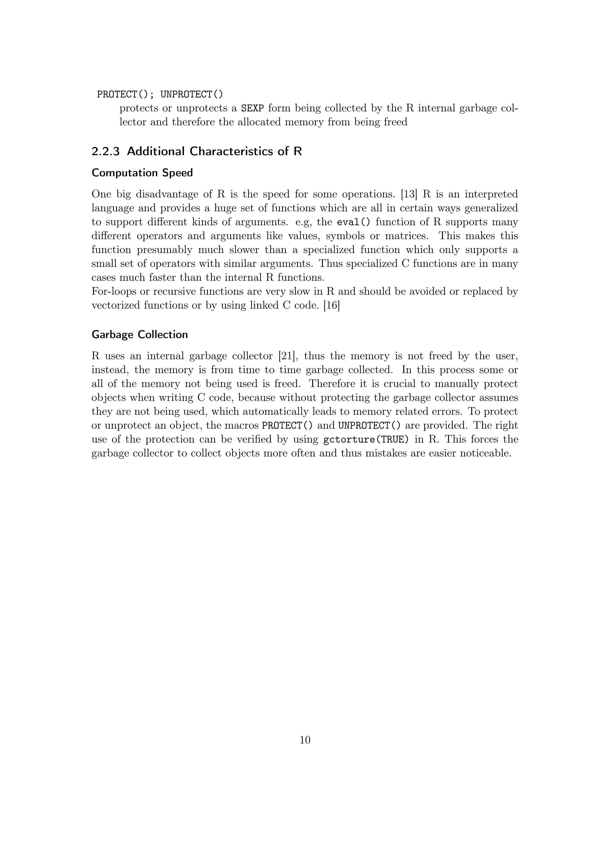 PROTECT(); UNPROTECT()
protects or unprotects a SEXP form being collected by the R internal garbage col-
lector and therefore the allocated memory from being freed
2.2.3 Additional Characteristics of R
Computation Speed
One big disadvantage of R is the speed for some operations. [13] R is an interpreted
language and provides a huge set of functions which are all in certain ways generalized
to support diﬀerent kinds of arguments. e.g, the eval() function of R supports many
diﬀerent operators and arguments like values, symbols or matrices. This makes this
function presumably much slower than a specialized function which only supports a
small set of operators with similar arguments. Thus specialized C functions are in many
cases much faster than the internal R functions.
For-loops or recursive functions are very slow in R and should be avoided or replaced by
vectorized functions or by using linked C code. [16]
Garbage Collection
R uses an internal garbage collector [21], thus the memory is not freed by the user,
instead, the memory is from time to time garbage collected. In this process some or
all of the memory not being used is freed. Therefore it is crucial to manually protect
objects when writing C code, because without protecting the garbage collector assumes
they are not being used, which automatically leads to memory related errors. To protect
or unprotect an object, the macros PROTECT() and UNPROTECT() are provided. The right
use of the protection can be veriﬁed by using gctorture(TRUE) in R. This forces the
garbage collector to collect objects more often and thus mistakes are easier noticeable.
10
 