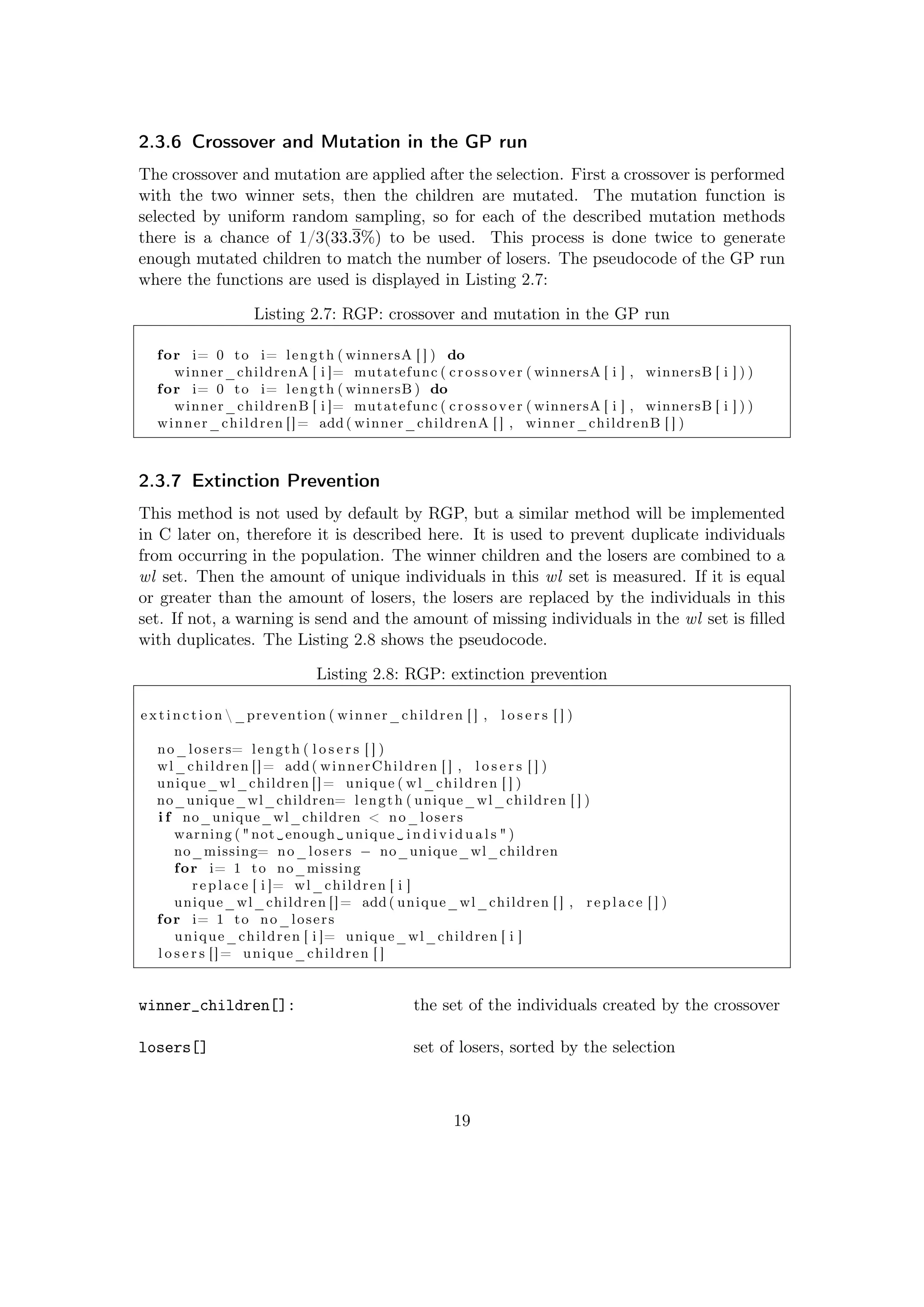 2.3.6 Crossover and Mutation in the GP run
The crossover and mutation are applied after the selection. First a crossover is performed
with the two winner sets, then the children are mutated. The mutation function is
selected by uniform random sampling, so for each of the described mutation methods
there is a chance of 1/3(33.3%) to be used. This process is done twice to generate
enough mutated children to match the number of losers. The pseudocode of the GP run
where the functions are used is displayed in Listing 2.7:
Listing 2.7: RGP: crossover and mutation in the GP run
for i= 0 to i= length ( winnersA [ ] ) do
winner_childrenA [ i ]= mutatefunc ( crossover ( winnersA [ i ] , winnersB [ i ] ) )
for i= 0 to i= length ( winnersB ) do
winner_childrenB [ i ]= mutatefunc ( crossover ( winnersA [ i ] , winnersB [ i ] ) )
winner_children []= add ( winner_childrenA [ ] , winner_childrenB [ ] )
2.3.7 Extinction Prevention
This method is not used by default by RGP, but a similar method will be implemented
in C later on, therefore it is described here. It is used to prevent duplicate individuals
from occurring in the population. The winner children and the losers are combined to a
wl set. Then the amount of unique individuals in this wl set is measured. If it is equal
or greater than the amount of losers, the losers are replaced by the individuals in this
set. If not, a warning is send and the amount of missing individuals in the wl set is ﬁlled
with duplicates. The Listing 2.8 shows the pseudocode.
Listing 2.8: RGP: extinction prevention
e x t i n c t i o n  _prevention ( winner_children [ ] , l o s e r s [ ] )
no_losers= length ( l o s e r s [ ] )
wl_children []= add ( winnerChildren [ ] , l o s e r s [ ] )
unique_wl_children []= unique ( wl_children [ ] )
no_unique_wl_children= length ( unique_wl_children [ ] )
i f no_unique_wl_children < no_losers
warning ( "not␣enough␣ unique ␣ i n d i v i d u a l s " )
no_missing= no_losers − no_unique_wl_children
for i= 1 to no_missing
replace [ i ]= wl_children [ i ]
unique_wl_children []= add ( unique_wl_children [ ] , replace [ ] )
for i= 1 to no_losers
unique_children [ i ]= unique_wl_children [ i ]
l o s e r s []= unique_children [ ]
winner_children[]: the set of the individuals created by the crossover
losers[] set of losers, sorted by the selection
19
 