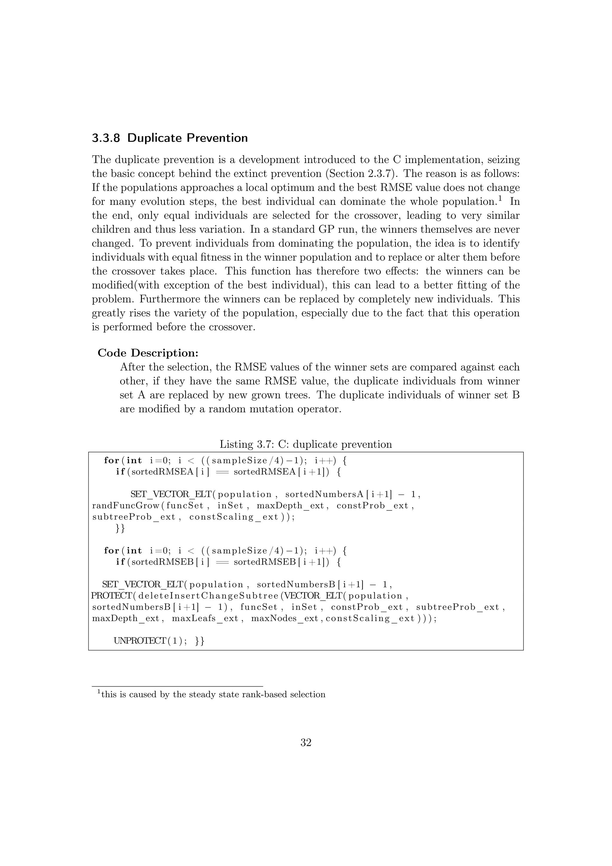 3.3.8 Duplicate Prevention
The duplicate prevention is a development introduced to the C implementation, seizing
the basic concept behind the extinct prevention (Section 2.3.7). The reason is as follows:
If the populations approaches a local optimum and the best RMSE value does not change
for many evolution steps, the best individual can dominate the whole population.1 In
the end, only equal individuals are selected for the crossover, leading to very similar
children and thus less variation. In a standard GP run, the winners themselves are never
changed. To prevent individuals from dominating the population, the idea is to identify
individuals with equal ﬁtness in the winner population and to replace or alter them before
the crossover takes place. This function has therefore two eﬀects: the winners can be
modiﬁed(with exception of the best individual), this can lead to a better ﬁtting of the
problem. Furthermore the winners can be replaced by completely new individuals. This
greatly rises the variety of the population, especially due to the fact that this operation
is performed before the crossover.
Code Description:
After the selection, the RMSE values of the winner sets are compared against each
other, if they have the same RMSE value, the duplicate individuals from winner
set A are replaced by new grown trees. The duplicate individuals of winner set B
are modiﬁed by a random mutation operator.
Listing 3.7: C: duplicate prevention
for ( int i =0; i < (( sampleSize /4) −1); i++) {
i f (sortedRMSEA [ i ] == sortedRMSEA [ i +1]) {
SET_VECTOR_ELT( population , sortedNumbersA [ i +1] − 1 ,
randFuncGrow ( funcSet , inSet , maxDepth_ext , constProb_ext ,
subtreeProb_ext , constScaling_ext ) ) ;
}}
for ( int i =0; i < (( sampleSize /4) −1); i++) {
i f (sortedRMSEB [ i ] == sortedRMSEB [ i +1]) {
SET_VECTOR_ELT( population , sortedNumbersB [ i +1] − 1 ,
PROTECT( deleteInsertChangeSubtree (VECTOR_ELT( population ,
sortedNumbersB [ i +1] − 1) , funcSet , inSet , constProb_ext , subtreeProb_ext ,
maxDepth_ext , maxLeafs_ext , maxNodes_ext , constScaling_ext ) ) ) ;
UNPROTECT( 1 ) ; }}
1
this is caused by the steady state rank-based selection
32
 
