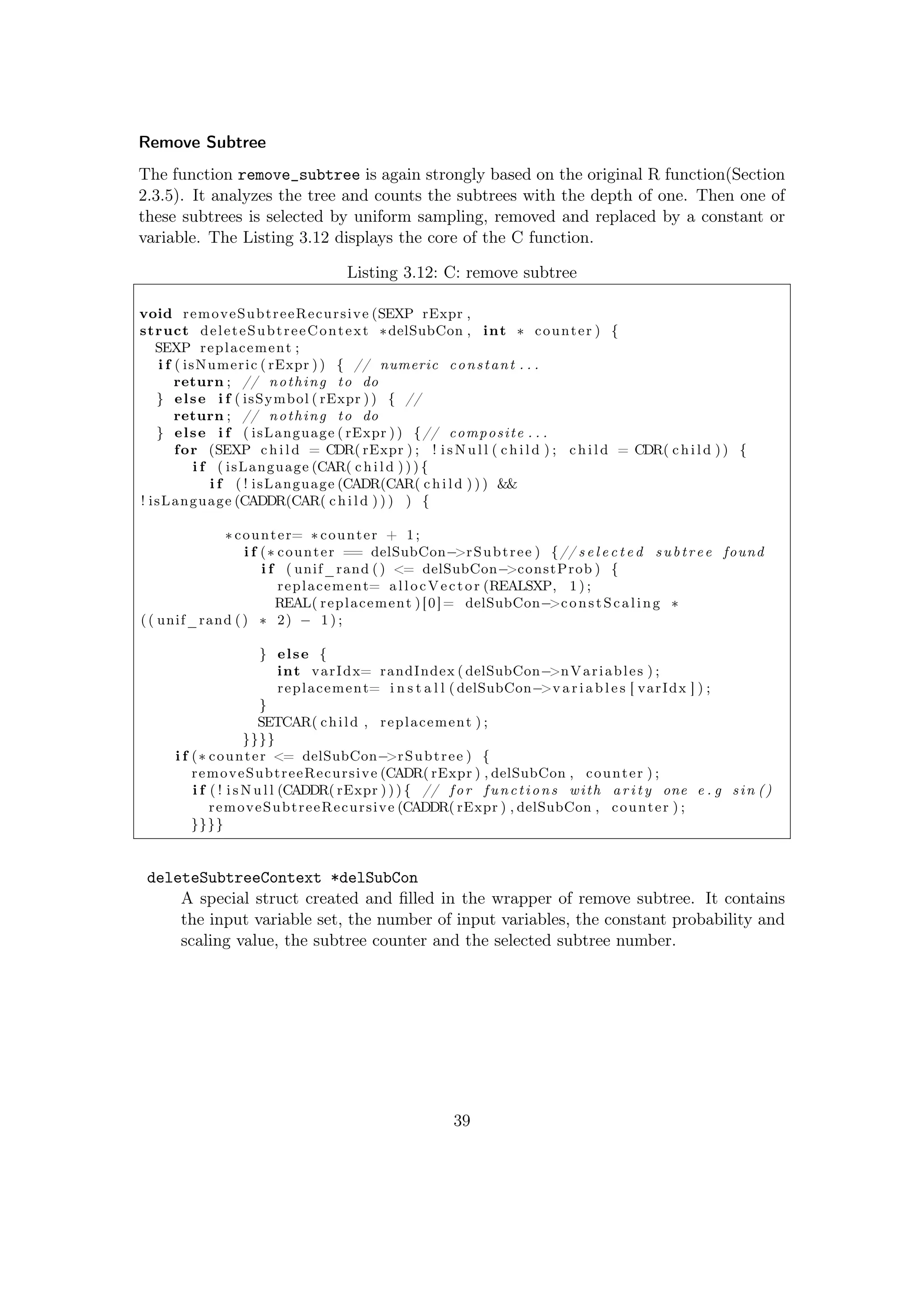 Remove Subtree
The function remove_subtree is again strongly based on the original R function(Section
2.3.5). It analyzes the tree and counts the subtrees with the depth of one. Then one of
these subtrees is selected by uniform sampling, removed and replaced by a constant or
variable. The Listing 3.12 displays the core of the C function.
Listing 3.12: C: remove subtree
void removeSubtreeRecursive (SEXP rExpr ,
struct deleteSubtreeContext ∗delSubCon , int ∗ counter ) {
SEXP replacement ;
i f ( isNumeric ( rExpr )) { // numeric constant . . .
return ; // nothing to do
} else i f ( isSymbol ( rExpr )) { //
return ; // nothing to do
} else i f ( isLanguage ( rExpr )) {// composite . . .
for (SEXP c h i l d = CDR( rExpr ) ; ! i s N u l l ( c h i l d ) ; c h i l d = CDR( c h i l d )) {
i f ( isLanguage (CAR( c h i l d )) ) {
i f ( ! isLanguage (CADR(CAR( c h i l d ) ) ) &&
! isLanguage (CADDR(CAR( c h i l d ) ) ) ) {
∗ counter= ∗ counter + 1;
i f (∗ counter == delSubCon−>rSubtree ) {// s e l e c t e d subtree found
i f ( unif_rand () <= delSubCon−>constProb ) {
replacement= allocVector (REALSXP, 1 ) ;
REAL( replacement )[0]= delSubCon−>constScaling ∗
(( unif_rand () ∗ 2) − 1 ) ;
} else {
int varIdx= randIndex ( delSubCon−>nVariables ) ;
replacement= i n s t a l l ( delSubCon−>v a r i a b l e s [ varIdx ] ) ;
}
SETCAR( child , replacement ) ;
}}}}
i f (∗ counter <= delSubCon−>rSubtree ) {
removeSubtreeRecursive (CADR( rExpr ) , delSubCon , counter ) ;
i f ( ! i s N u l l (CADDR( rExpr ) )) { // for functions with a r i t y one e . g sin ()
removeSubtreeRecursive (CADDR( rExpr ) , delSubCon , counter ) ;
}}}}
deleteSubtreeContext *delSubCon
A special struct created and ﬁlled in the wrapper of remove subtree. It contains
the input variable set, the number of input variables, the constant probability and
scaling value, the subtree counter and the selected subtree number.
39
 