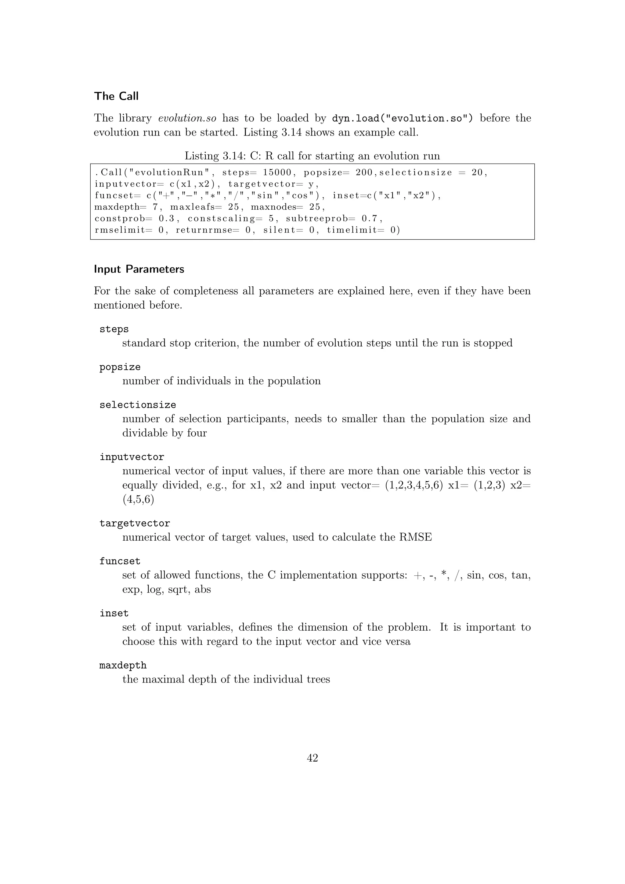 The Call
The library evolution.so has to be loaded by dyn.load("evolution.so") before the
evolution run can be started. Listing 3.14 shows an example call.
Listing 3.14: C: R call for starting an evolution run
. Call ( " evolutionRun " , steps= 15000 , popsize= 200 , s e l e c t i o n s i z e = 20 ,
inputvector= c ( x1 , x2 ) , targetvector= y ,
funcset= c ( "+" , "−" , "∗" , "/" , " sin " , " cos " ) , i n s e t=c ( "x1" , "x2" ) ,
maxdepth= 7 , maxleafs= 25 , maxnodes= 25 ,
constprob= 0.3 , c o n s t s c a l i n g= 5 , subtreeprob= 0.7 ,
rmselimit= 0 , returnrmse= 0 , s i l e n t= 0 , timelimit= 0)
Input Parameters
For the sake of completeness all parameters are explained here, even if they have been
mentioned before.
steps
standard stop criterion, the number of evolution steps until the run is stopped
popsize
number of individuals in the population
selectionsize
number of selection participants, needs to smaller than the population size and
dividable by four
inputvector
numerical vector of input values, if there are more than one variable this vector is
equally divided, e.g., for x1, x2 and input vector= (1,2,3,4,5,6) x1= (1,2,3) x2=
(4,5,6)
targetvector
numerical vector of target values, used to calculate the RMSE
funcset
set of allowed functions, the C implementation supports: +, -, *, /, sin, cos, tan,
exp, log, sqrt, abs
inset
set of input variables, deﬁnes the dimension of the problem. It is important to
choose this with regard to the input vector and vice versa
maxdepth
the maximal depth of the individual trees
42
 