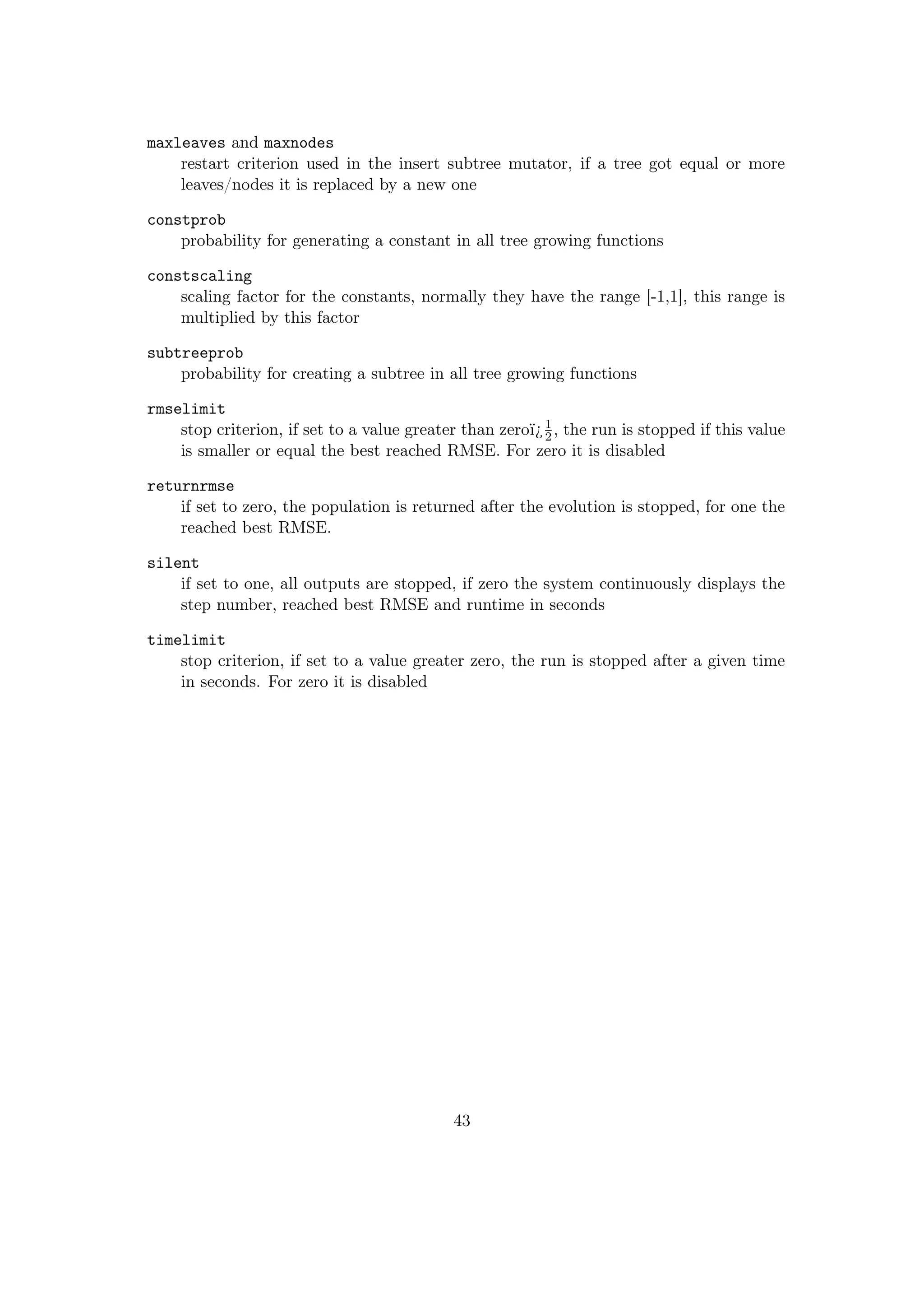 maxleaves and maxnodes
restart criterion used in the insert subtree mutator, if a tree got equal or more
leaves/nodes it is replaced by a new one
constprob
probability for generating a constant in all tree growing functions
constscaling
scaling factor for the constants, normally they have the range [-1,1], this range is
multiplied by this factor
subtreeprob
probability for creating a subtree in all tree growing functions
rmselimit
stop criterion, if set to a value greater than zeroï¿1
2, the run is stopped if this value
is smaller or equal the best reached RMSE. For zero it is disabled
returnrmse
if set to zero, the population is returned after the evolution is stopped, for one the
reached best RMSE.
silent
if set to one, all outputs are stopped, if zero the system continuously displays the
step number, reached best RMSE and runtime in seconds
timelimit
stop criterion, if set to a value greater zero, the run is stopped after a given time
in seconds. For zero it is disabled
43
 