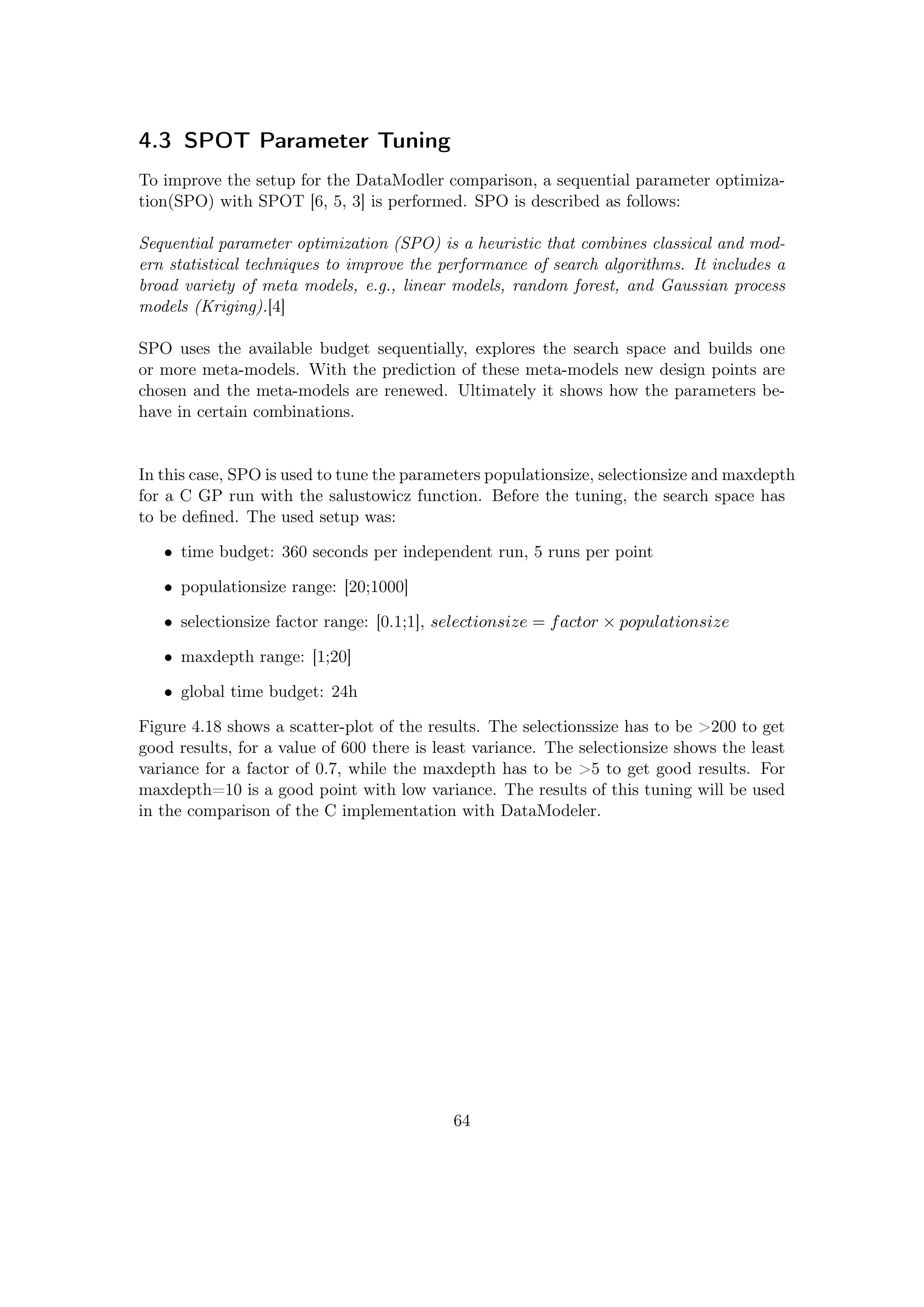 4.3 SPOT Parameter Tuning
To improve the setup for the DataModler comparison, a sequential parameter optimiza-
tion(SPO) with SPOT [6, 5, 3] is performed. SPO is described as follows:
Sequential parameter optimization (SPO) is a heuristic that combines classical and mod-
ern statistical techniques to improve the performance of search algorithms. It includes a
broad variety of meta models, e.g., linear models, random forest, and Gaussian process
models (Kriging).[4]
SPO uses the available budget sequentially, explores the search space and builds one
or more meta-models. With the prediction of these meta-models new design points are
chosen and the meta-models are renewed. Ultimately it shows how the parameters be-
have in certain combinations.
In this case, SPO is used to tune the parameters populationsize, selectionsize and maxdepth
for a C GP run with the salustowicz function. Before the tuning, the search space has
to be deﬁned. The used setup was:
• time budget: 360 seconds per independent run, 5 runs per point
• populationsize range: [20;1000]
• selectionsize factor range: [0.1;1], selectionsize = factor × populationsize
• maxdepth range: [1;20]
• global time budget: 24h
Figure 4.18 shows a scatter-plot of the results. The selectionssize has to be >200 to get
good results, for a value of 600 there is least variance. The selectionsize shows the least
variance for a factor of 0.7, while the maxdepth has to be >5 to get good results. For
maxdepth=10 is a good point with low variance. The results of this tuning will be used
in the comparison of the C implementation with DataModeler.
64
 