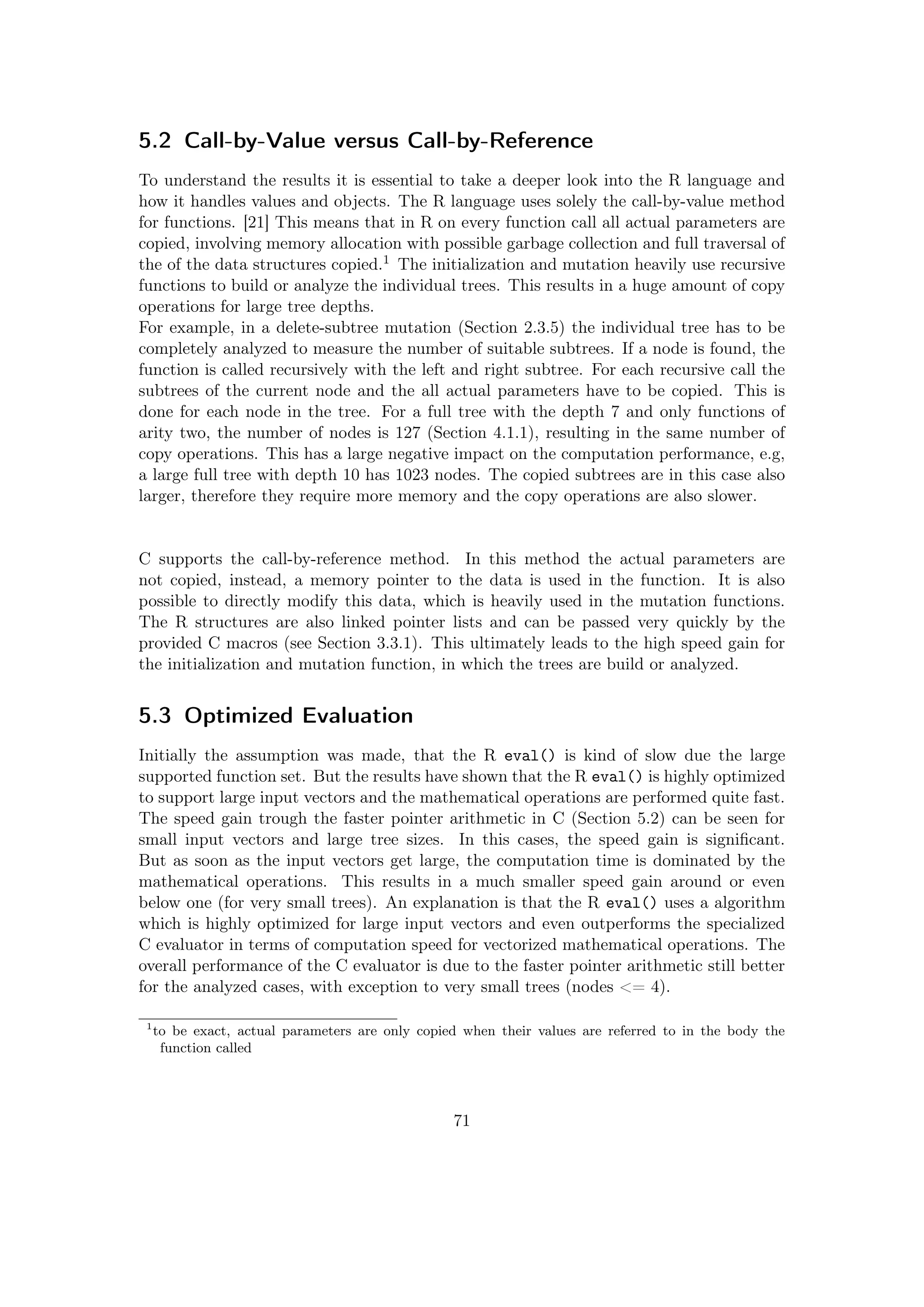 5.2 Call-by-Value versus Call-by-Reference
To understand the results it is essential to take a deeper look into the R language and
how it handles values and objects. The R language uses solely the call-by-value method
for functions. [21] This means that in R on every function call all actual parameters are
copied, involving memory allocation with possible garbage collection and full traversal of
the of the data structures copied.1 The initialization and mutation heavily use recursive
functions to build or analyze the individual trees. This results in a huge amount of copy
operations for large tree depths.
For example, in a delete-subtree mutation (Section 2.3.5) the individual tree has to be
completely analyzed to measure the number of suitable subtrees. If a node is found, the
function is called recursively with the left and right subtree. For each recursive call the
subtrees of the current node and the all actual parameters have to be copied. This is
done for each node in the tree. For a full tree with the depth 7 and only functions of
arity two, the number of nodes is 127 (Section 4.1.1), resulting in the same number of
copy operations. This has a large negative impact on the computation performance, e.g,
a large full tree with depth 10 has 1023 nodes. The copied subtrees are in this case also
larger, therefore they require more memory and the copy operations are also slower.
C supports the call-by-reference method. In this method the actual parameters are
not copied, instead, a memory pointer to the data is used in the function. It is also
possible to directly modify this data, which is heavily used in the mutation functions.
The R structures are also linked pointer lists and can be passed very quickly by the
provided C macros (see Section 3.3.1). This ultimately leads to the high speed gain for
the initialization and mutation function, in which the trees are build or analyzed.
5.3 Optimized Evaluation
Initially the assumption was made, that the R eval() is kind of slow due the large
supported function set. But the results have shown that the R eval() is highly optimized
to support large input vectors and the mathematical operations are performed quite fast.
The speed gain trough the faster pointer arithmetic in C (Section 5.2) can be seen for
small input vectors and large tree sizes. In this cases, the speed gain is signiﬁcant.
But as soon as the input vectors get large, the computation time is dominated by the
mathematical operations. This results in a much smaller speed gain around or even
below one (for very small trees). An explanation is that the R eval() uses a algorithm
which is highly optimized for large input vectors and even outperforms the specialized
C evaluator in terms of computation speed for vectorized mathematical operations. The
overall performance of the C evaluator is due to the faster pointer arithmetic still better
for the analyzed cases, with exception to very small trees (nodes <= 4).
1
to be exact, actual parameters are only copied when their values are referred to in the body the
function called
71
 