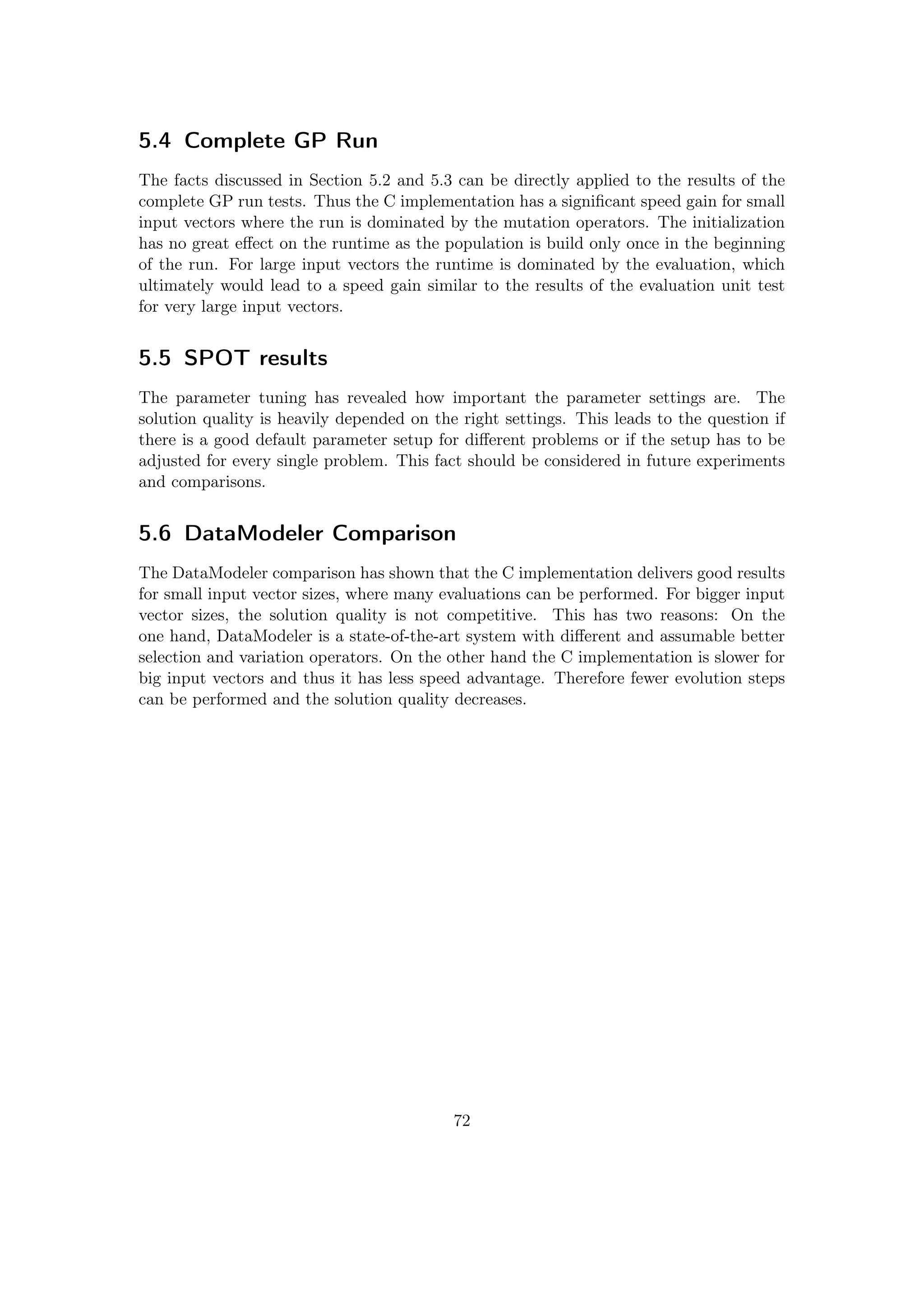 5.4 Complete GP Run
The facts discussed in Section 5.2 and 5.3 can be directly applied to the results of the
complete GP run tests. Thus the C implementation has a signiﬁcant speed gain for small
input vectors where the run is dominated by the mutation operators. The initialization
has no great eﬀect on the runtime as the population is build only once in the beginning
of the run. For large input vectors the runtime is dominated by the evaluation, which
ultimately would lead to a speed gain similar to the results of the evaluation unit test
for very large input vectors.
5.5 SPOT results
The parameter tuning has revealed how important the parameter settings are. The
solution quality is heavily depended on the right settings. This leads to the question if
there is a good default parameter setup for diﬀerent problems or if the setup has to be
adjusted for every single problem. This fact should be considered in future experiments
and comparisons.
5.6 DataModeler Comparison
The DataModeler comparison has shown that the C implementation delivers good results
for small input vector sizes, where many evaluations can be performed. For bigger input
vector sizes, the solution quality is not competitive. This has two reasons: On the
one hand, DataModeler is a state-of-the-art system with diﬀerent and assumable better
selection and variation operators. On the other hand the C implementation is slower for
big input vectors and thus it has less speed advantage. Therefore fewer evolution steps
can be performed and the solution quality decreases.
72
 