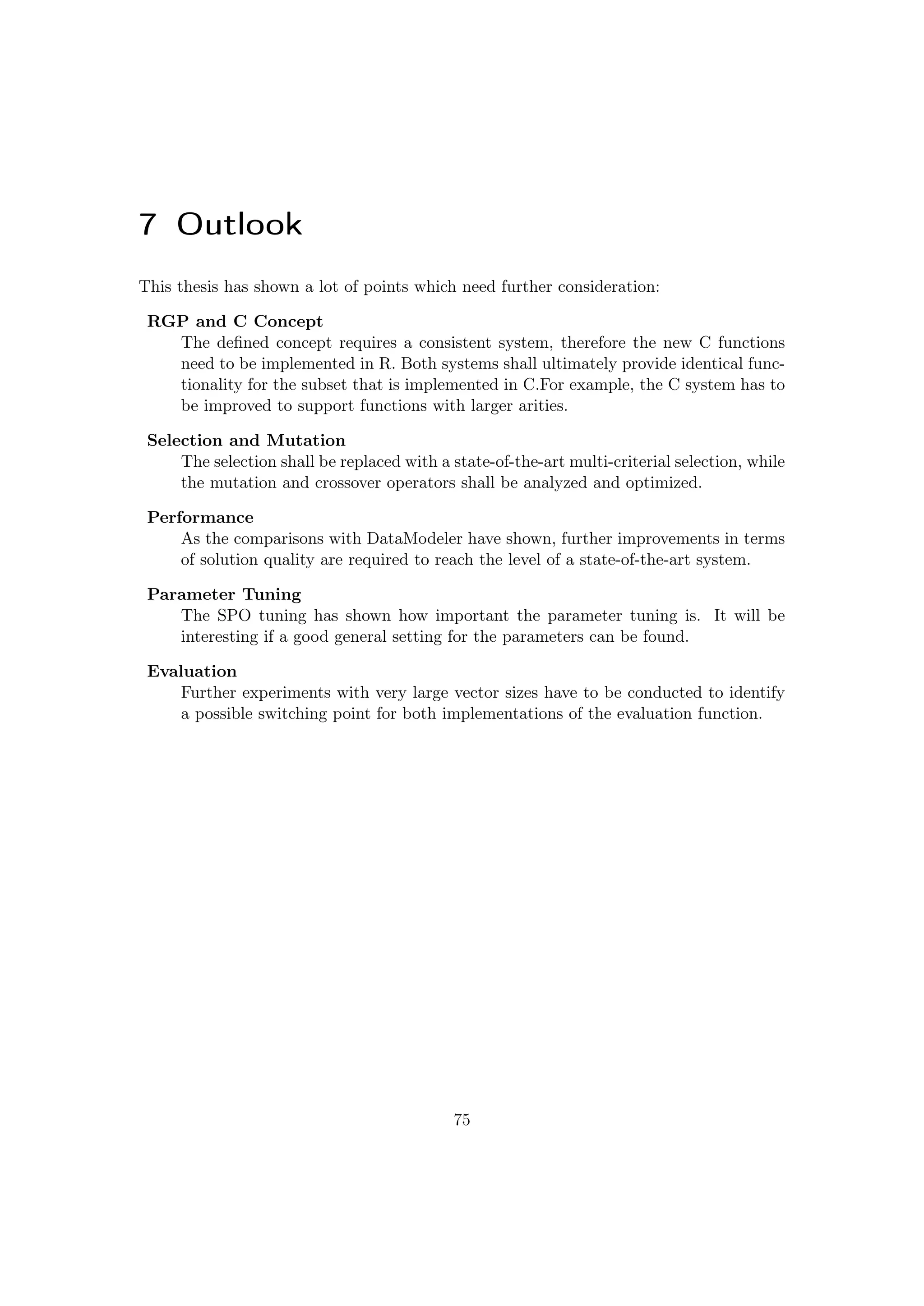 7 Outlook
This thesis has shown a lot of points which need further consideration:
RGP and C Concept
The deﬁned concept requires a consistent system, therefore the new C functions
need to be implemented in R. Both systems shall ultimately provide identical func-
tionality for the subset that is implemented in C.For example, the C system has to
be improved to support functions with larger arities.
Selection and Mutation
The selection shall be replaced with a state-of-the-art multi-criterial selection, while
the mutation and crossover operators shall be analyzed and optimized.
Performance
As the comparisons with DataModeler have shown, further improvements in terms
of solution quality are required to reach the level of a state-of-the-art system.
Parameter Tuning
The SPO tuning has shown how important the parameter tuning is. It will be
interesting if a good general setting for the parameters can be found.
Evaluation
Further experiments with very large vector sizes have to be conducted to identify
a possible switching point for both implementations of the evaluation function.
75
 