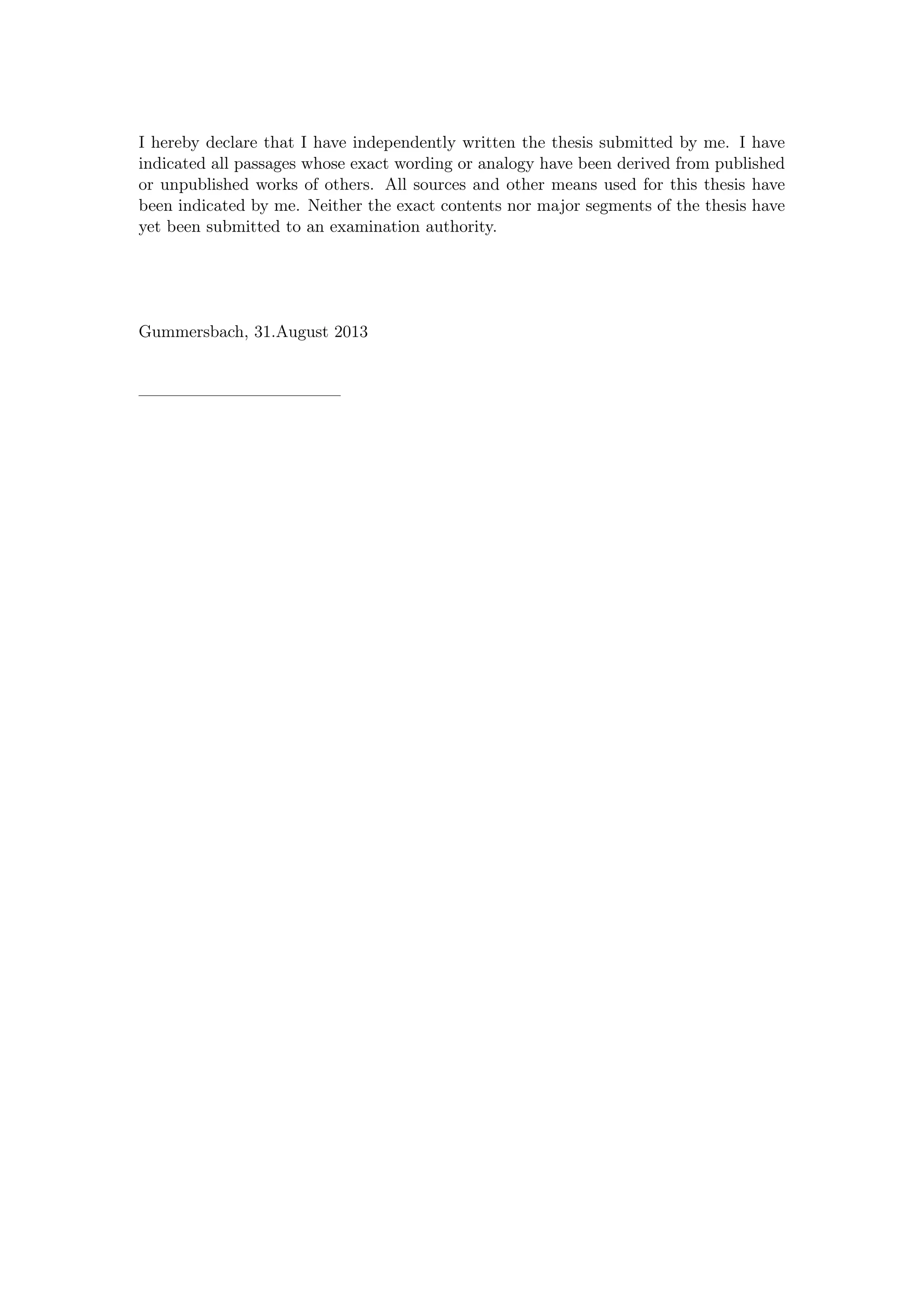 I hereby declare that I have independently written the thesis submitted by me. I have
indicated all passages whose exact wording or analogy have been derived from published
or unpublished works of others. All sources and other means used for this thesis have
been indicated by me. Neither the exact contents nor major segments of the thesis have
yet been submitted to an examination authority.
Gummersbach, 31.August 2013
————————————
 