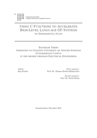 Using C Functions to Accelerate
High-Level Language GP Systems
An Experimental Study
Bachelor Thesis
presented to Cologne University of Applied Sciences
Gummersbach Campus
in the degree program Electrical Engineering
Author:
Jörg Stork
First examiner:
Prof. Dr. Thomas Bartz-Beielstein
Second examiner:
Prof. Dr. Erich Ehses
Gummersbach, December 2011
 