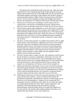 Instructor Guide for The Essential Cosmic Perspective, Eighth Edition 143
Copyright © 2018 Pearson Education, Inc.
The topmost layer inside the Sun is the convection zone, where the energy
generated in the core is transported upward by hot gas rising and cooler gas
sinking. About a third of the way to the middle of the Sun, the convection zone
ends and the radiation zone begins. In the radiation zone, the Sun’s energy is
carried outward by photons of light. Finally, the innermost layer of the Sun is
the core. The Sun is able to produce its energy here through nuclear fusion,
thanks to the temperature of 15 million K and a density 100 times that of water.
5. Nuclear fission is the process of splitting an atomic nucleus into two.
Nuclear fusion is the process of combining two nuclei. Nuclear power
plants use fission to generate energy here on Earth, but the Sun uses fusion.
6. Nuclear fusion requires high temperatures to cause the protons to collide at
high enough speeds that they get close enough to stick together (like Velcro)
rather than being deflected by the electromagnetic force. The high pressure,
generated by the weight of all the Sun’s layers above the core, is required to
keep the hot gas in the Sun’s core from exploding into space, shutting off
the nuclear reactions. A high particle density is required to sustain a high
rate of fusion.
7. The Sun’s overall nuclear reaction is to combine four protons to form a single
helium nucleus. The actual process, called the proton-proton chain, requires
three steps. In the first, two protons collide and fuse to form an isotope of
hydrogen called deuterium. (This step occurs twice for each full reaction.)
In the second step, a deuterium nucleus is struck by a proton and they fuse
together to become helium-3. (This step also occurs twice per reaction.)
Finally, when two helium-3 nuclei collide, they fuse together to form
helium-4 and two protons are released.
8. The Sun’s energy output is steady over time. This steadiness results because
the rate of fusion is sensitive to temperature. If the Sun’s core were a bit
hotter, the fusion rate would increase. This would produce more energy,
which would cause the core to expand slightly and cool. The cooling would
cause the fusion rate to slow back down until the Sun was back to the
original size and temperature and fusion occurred at the original rate.
9. Photons take hundreds of thousands of years to get out of the Sun because
their paths zigzag repeatedly. Because the plasma is so dense in the Sun’s
interior, a photon can only travel a fraction of a millimeter before colliding
with an electron and deflecting into a new direction. So photons bounce
around at random and only slowly make their way out of the Sun.
10. Mathematical models use the observed composition and mass of the Sun,
along with the laws of physics, to derive equations that describe the
gravitational equilibrium, solar thermostat, and rate at which energy moves
from the core to the photosphere. Computers let us calculate the Sun’s
temperature, pressure, and density at any depth. We can check the models
by comparing their predictions of the radius, surface temperature, and
luminosity with observable parameters generated by studying
helioseismology. Helioseismology allows us to probe the conditions in
the solar interior. The models make testable predictions that allow us to
explain these observations; we are on the right track.
 