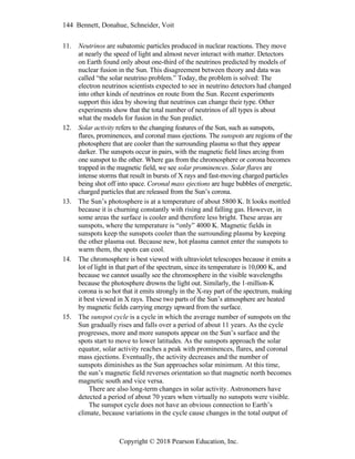 144 Bennett, Donahue, Schneider, Voit
Copyright © 2018 Pearson Education, Inc.
11. Neutrinos are subatomic particles produced in nuclear reactions. They move
at nearly the speed of light and almost never interact with matter. Detectors
on Earth found only about one-third of the neutrinos predicted by models of
nuclear fusion in the Sun. This disagreement between theory and data was
called “the solar neutrino problem.” Today, the problem is solved: The
electron neutrinos scientists expected to see in neutrino detectors had changed
into other kinds of neutrinos en route from the Sun. Recent experiments
support this idea by showing that neutrinos can change their type. Other
experiments show that the total number of neutrinos of all types is about
what the models for fusion in the Sun predict.
12. Solar activity refers to the changing features of the Sun, such as sunspots,
flares, prominences, and coronal mass ejections. The sunspots are regions of the
photosphere that are cooler than the surrounding plasma so that they appear
darker. The sunspots occur in pairs, with the magnetic field lines arcing from
one sunspot to the other. Where gas from the chromosphere or corona becomes
trapped in the magnetic field, we see solar prominences. Solar flares are
intense storms that result in bursts of X rays and fast-moving charged particles
being shot off into space. Coronal mass ejections are huge bubbles of energetic,
charged particles that are released from the Sun’s corona.
13. The Sun’s photosphere is at a temperature of about 5800 K. It looks mottled
because it is churning constantly with rising and falling gas. However, in
some areas the surface is cooler and therefore less bright. These areas are
sunspots, where the temperature is “only” 4000 K. Magnetic fields in
sunspots keep the sunspots cooler than the surrounding plasma by keeping
the other plasma out. Because new, hot plasma cannot enter the sunspots to
warm them, the spots can cool.
14. The chromosphere is best viewed with ultraviolet telescopes because it emits a
lot of light in that part of the spectrum, since its temperature is 10,000 K, and
because we cannot usually see the chromosphere in the visible wavelengths
because the photosphere drowns the light out. Similarly, the 1-million-K
corona is so hot that it emits strongly in the X-ray part of the spectrum, making
it best viewed in X rays. These two parts of the Sun’s atmosphere are heated
by magnetic fields carrying energy upward from the surface.
15. The sunspot cycle is a cycle in which the average number of sunspots on the
Sun gradually rises and falls over a period of about 11 years. As the cycle
progresses, more and more sunspots appear on the Sun’s surface and the
spots start to move to lower latitudes. As the sunspots approach the solar
equator, solar activity reaches a peak with prominences, flares, and coronal
mass ejections. Eventually, the activity decreases and the number of
sunspots diminishes as the Sun approaches solar minimum. At this time,
the sun’s magnetic field reverses orientation so that magnetic north becomes
magnetic south and vice versa.
There are also long-term changes in solar activity. Astronomers have
detected a period of about 70 years when virtually no sunspots were visible.
The sunspot cycle does not have an obvious connection to Earth’s
climate, because variations in the cycle cause changes in the total output of
 