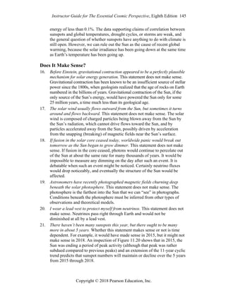 Instructor Guide for The Essential Cosmic Perspective, Eighth Edition 145
Copyright © 2018 Pearson Education, Inc.
energy of less than 0.1%. The data supporting claims of correlation between
sunspots and global temperatures, drought cycles, or storms are weak, and
the general question of whether sunspots have anything to do with climate is
still open. However, we can rule out the Sun as the cause of recent global
warming, because the solar irradiance has been going down at the same time
as Earth’s temperature has been going up.
Does It Make Sense?
16. Before Einstein, gravitational contraction appeared to be a perfectly plausible
mechanism for solar energy generation. This statement does not make sense.
Gravitational contraction has been known to be an insufficient source of stellar
power since the 1800s, when geologists realized that the age of rocks on Earth
numbered in the billions of years. Gravitational contraction of the Sun, if the
only source of the Sun’s energy, would have powered the Sun only for some
25 million years, a time much less than its geological age.
17. The solar wind usually flows outward from the Sun, but sometimes it turns
around and flows backward. This statement does not make sense. The solar
wind is composed of charged particles being blown away from the Sun by
the Sun’s radiation, which cannot drive flows toward the Sun, and by
particles accelerated away from the Sun, possibly driven by acceleration
from the snapping (breaking) of magnetic fields near the Sun’s surface.
18. If fusion in the solar core ceased today, worldwide panic would break out
tomorrow as the Sun began to grow dimmer. This statement does not make
sense. If fusion in the core ceased, photons would continue to percolate out
of the Sun at about the same rate for many thousands of years. It would be
impossible to measure any dimming on the day after such an event. It is
debatable when such an event might be noticed. Certainly neutrino fluxes
would drop noticeably, and eventually the structure of the Sun would be
affected.
19. Astronomers have recently photographed magnetic fields churning deep
beneath the solar photosphere. This statement does not make sense. The
photosphere is the farthest into the Sun that we can “see” in photographs.
Conditions beneath the photosphere must be inferred from other types of
observations and theoretical models.
20. I wear a lead vest to protect myself from neutrinos. This statement does not
make sense. Neutrinos pass right through Earth and would not be
diminished at all by a lead vest.
21. There haven’t been many sunspots this year, but there ought to be many
more in about 5 years. Whether this statement makes sense or not is time
dependent. For example, it would have made sense in 2015, but it might not
make sense in 2018. An inspection of Figure 11.20 shows that in 2015, the
Sun was ending a period of peak activity (although that peak was rather
subdued compared to previous peaks) and an extension of the 11-year cyclic
trend predicts that sunspot numbers will maintain or decline over the 5 years
from 2015 through 2018.
 