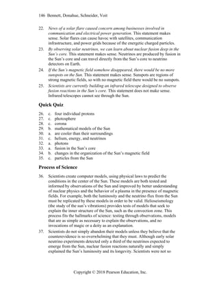 146 Bennett, Donahue, Schneider, Voit
Copyright © 2018 Pearson Education, Inc.
22. News of a solar flare caused concern among businesses involved in
communication and electrical power generation. This statement makes
sense. Solar flares can cause havoc with satellites, communication
infrastructure, and power grids because of the energetic charged particles.
23. By observing solar neutrinos, we can learn about nuclear fusion deep in the
Sun’s core. This statement makes sense. Neutrinos are produced by fusion in
the Sun’s core and can travel directly from the Sun’s core to neutrino
detectors on Earth.
24. If the Sun’s magnetic field somehow disappeared, there would be no more
sunspots on the Sun. This statement makes sense. Sunspots are regions of
strong magnetic fields, so with no magnetic field there would be no sunspots.
25. Scientists are currently building an infrared telescope designed to observe
fusion reactions in the Sun’s core. This statement does not make sense.
Infrared telescopes cannot see through the Sun.
Quick Quiz
26. c. four individual protons
27. c. photosphere
28. c. corona
29. b. mathematical models of the Sun
30. a. are cooler than their surroundings
31. c. helium, energy, and neutrinos
32. a. photons
33. a. fusion in the Sun’s core
34. b. changes in the organization of the Sun’s magnetic field
35. c. particles from the Sun
Process of Science
36. Scientists create computer models, using physical laws to predict the
conditions in the center of the Sun. These models are both tested and
informed by observations of the Sun and improved by better understanding
of nuclear physics and the behavior of a plasma in the presence of magnetic
fields. For example, both the luminosity and the neutrino flux from the Sun
must be replicated by these models in order to be valid. Helioseismology
(the study of the sun’s vibrations) provides tests of models that seek to
explain the inner structure of the Sun, such as the convection zone. This
process fits the hallmarks of science: testing through observations, models
that are as simple as necessary to explain the observations, and no
invocations of magic or a deity as an explanation.
37. Scientists do not simply abandon their models unless they believe that the
counterevidence is so overwhelming that they must. Although early solar
neutrino experiments detected only a third of the neutrinos expected to
emerge from the Sun, nuclear fusion reactions naturally and simply
explained the Sun’s luminosity and its longevity. Scientists were not so
 
