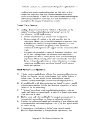 Instructor Guide for The Essential Cosmic Perspective, Eighth Edition 147
Copyright © 2018 Pearson Education, Inc.
confident in their understanding of neutrinos and their ability to detect
them all that they would walk away from fusion models that were so
successful in other ways. It turned out that scientists did have an incomplete
understanding of neutrinos, and indeed, their early experiments had been
missing those that changed in type en route to Earth.
Group Work Exercise
38. Grading a discussion should involve evaluation of the process and the
students’ reasoning, not just checking for a “correct” answer. For
convenience, we provide quick answers.
a. The core temperature will go up as the core is compressed.
b. The temperature will continue to rise until something halts the
compression, like the onset of core fusion or degeneracy pressure limits.
A shrinking core could cool or stay the same temperature if it could
radiate energy faster than it was gaining it from gravitational
compression. But this process can’t happen when the core is surrounded
by gas.
c. This question is particularly open-ended. A computer experiment could
test this idea. Lab experiments for helium fusion sound difficult—
hydrogen fusion is hard to control; helium fusion requires even higher
temperatures. Observationally, one would want to look for “old” stars
that are no longer fusing hydrogen to helium in their cores. A strategic
experimenter would consider sampling a “control” set of hydrogen-
burning stars, perhaps.
Short-Answer/Essay Questions
39. If fusion reactions suddenly shut off in the Sun, photons would continue to
diffuse away from the core and radiate from the Sun’s surface for about a
million years. (The main point is that the Sun would not “turn off”
suddenly—we’re not looking for students to invent red giant phases.)
40. We would be able to tell if fusion reactions had shut off because we would
no longer detect neutrinos from the Sun. Neutrinos, a by-product of nuclear
fusion, exit the Sun immediately.
41. A “stronger” strong force would mean that nuclear reactions would not
require such high temperatures in order to proceed, so the core temperature
of the Sun could be cooler.
42. The Sun would look yellow and bright. The sunspots appear dark only in
contrast to their surroundings, but they are actually quite luminous.
43. Scientists use mathematical models and observations of solar vibrations and
neutrinos to infer what is happening in the center of the Sun. A probe would
not survive the trip.
44. X rays represent a tiny fraction of the Sun’s total energetic output.
Therefore, huge fluctuations in X-ray production represent only tiny
 