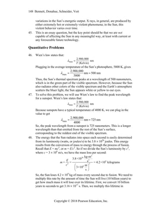 148 Bennett, Donahue, Schneider, Voit
Copyright © 2018 Pearson Education, Inc.
variations in the Sun’s energetic output. X rays, in general, are produced by
either extremely hot or extremely violent phenomena; in the Sun, this
violent behavior varies over time.
45. This is an essay question, but the key point should be that we are not
capable of affecting the Sun in any meaningful way, at least with current or
any foreseeable future technology.
Quantitative Problems
46. Wien’s law states that:
max 
2,900,000
T (Kelvin)
nm
Plugging in the average temperature of the Sun’s photosphere, 5800 K, gives
max 
2,900,000
5800
nm  500 nm
Thus, the Sun’s thermal spectrum peaks at a wavelength of 500 nanometers,
which is in the green part of the visible spectrum. However, because the Sun
also radiates other colors of the visible spectrum and the Earth’s atmosphere
scatters the bluer light, the Sun appears white or yellow to our eyes.
47. To solve this problem, we will use Wien’s law to find the peak wavelength
for a sunspot. Wien’s law states that:
max 
2,900,000
T (Kelvin)
nm
Because sunspots have a typical temperature of 4000 K, we can plug in the
value to get
max 
2,900,000
4000
nm  725 nm
So, the peak wavelength from a sunspot is 725 nanometers. This is a longer
wavelength than that emitted from the rest of the Sun’s surface,
corresponding to the reddest end of the visible spectrum.
48. The energy that the Sun radiates into space each second is easily determined
from its luminosity (watts, or joules/s) to be 3.8  1026
joules. This energy
results from the conversion of mass to energy through the process of fusion.
Recall that E = mc2
, or m = E/c2
. So if we divide the Sun’s luminosity by c2
,
where c = 3  108
m/s, we have the mass loss per second:
2
26
2
9
2
2
8
kg-m
3.8×10
s
= = = 4.2×10 kilograms
m
3×10
s
E
m
c  
 
 
So, the Sun loses 4.2  109
kg of mass every second due to fusion. We need to
multiply this rate by the amount of time the Sun will live (10 billion years) to
get how much mass it will lose over its lifetime. First, we convert 10 billion
years to seconds to get 3.16  1017
s. Then, we multiply this lifetime in
 