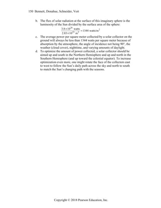 150 Bennett, Donahue, Schneider, Voit
Copyright © 2018 Pearson Education, Inc.
b. The flux of solar radiation at the surface of this imaginary sphere is the
luminosity of the Sun divided by the surface area of the sphere:
3.81026
watts
2.831023
m2
1344 watts/m2
c. The average power per square meter collected by a solar collector on the
ground will always be less than 1344 watts per square meter because of
absorption by the atmosphere, the angle of incidence not being 90°, the
weather (cloud cover), nighttime, and varying amounts of daylight.
d. To optimize the amount of power collected, a solar collector should be
aimed up and south in the Northern Hemisphere and up and north in the
Southern Hemisphere (and up toward the celestial equator). To increase
optimization even more, one might rotate the face of the collectors east
to west to follow the Sun’s daily path across the sky and north to south
to match the Sun’s changing path with the seasons.
 