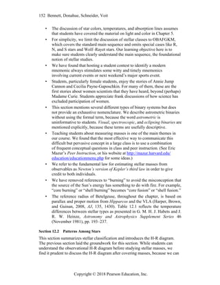 152 Bennett, Donahue, Schneider, Voit
Copyright © 2018 Pearson Education, Inc.
• The discussion of star colors, temperatures, and absorption lines assumes
that students have covered the material on light and color in Chapter 5.
• For simplicity, we limit the discussion of stellar classes to OBAFGKM,
which covers the standard main sequence and omits special cases like R,
N, and S stars and Wolf–Rayet stars. Our learning objective here is to
make sure students clearly understand the main sequence, the foundational
notion of stellar studies.
• We have found that hosting a student contest to identify a modern
mnemonic always stimulates some witty and timely mnemonics
involving current events or next weekend’s major sports event.
• Students, particularly female students, enjoy the stories of Annie Jump
Cannon and Cecilia Payne-Gaposchkin. For many of them, these are the
first stories about women scientists that they have heard, beyond (perhaps)
Madame Curie. Students appreciate frank discussions of how science has
excluded participation of women.
• This section mentions several different types of binary systems but does
not provide an exhaustive nomenclature. We describe astrometric binaries
without using the formal term, because the word astrometric is
uninformative to students. Visual, spectroscopic, and eclipsing binaries are
mentioned explicitly, because these terms are usefully descriptive.
• Teaching students about measuring masses is one of the main themes in
our course. We found that the most effective way to communicate this
difficult but pervasive concept in a large class is to use a combination
of frequent conceptual questions in class and peer instruction. (See Eric
Mazur’s Peer Instruction, or his website at http://mazur.harvard.edu/
education/educationmenu.php for some ideas.)
• We refer to the fundamental law for estimating stellar masses from
observables as Newton’s version of Kepler’s third law in order to give
credit to both individuals.
• We have removed references to “burning” to avoid the misconception that
the source of the Sun’s energy has something to do with fire. For example,
“core burning” or “shell burning” becomes “core fusion” or “shell fusion.”
• The reference radius of Betelgeuse, throughout the chapter, is based on
parallax and proper motion from Hipparcos and the VLA (Harper, Brown,
and Guinan, 2008, AJ, 135, 1430). Table 12.1 reflects the temperature
differences between stellar types as presented in G. M. H. J. Habets and J.
R. W. Heinze, Astronomy and Astrophysics Supplement Series 46
(November 1981), pp. 193–237.
Section 12.2 Patterns Among Stars
This section summarizes stellar classification and introduces the H-R diagram.
The previous section laid the groundwork for this section. While students can
understand the observational H-R diagram before studying stellar masses, we
find it prudent to discuss the H-R diagram after covering masses, because we can
 