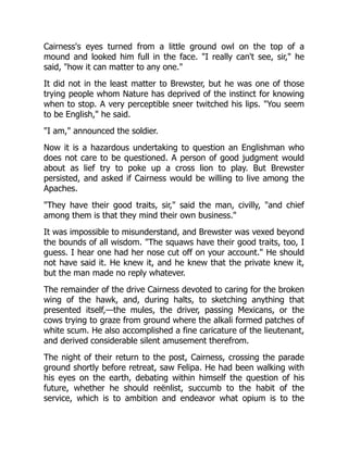 Cairness's eyes turned from a little ground owl on the top of a
mound and looked him full in the face. "I really can't see, sir," he
said, "how it can matter to any one."
It did not in the least matter to Brewster, but he was one of those
trying people whom Nature has deprived of the instinct for knowing
when to stop. A very perceptible sneer twitched his lips. "You seem
to be English," he said.
"I am," announced the soldier.
Now it is a hazardous undertaking to question an Englishman who
does not care to be questioned. A person of good judgment would
about as lief try to poke up a cross lion to play. But Brewster
persisted, and asked if Cairness would be willing to live among the
Apaches.
"They have their good traits, sir," said the man, civilly, "and chief
among them is that they mind their own business."
It was impossible to misunderstand, and Brewster was vexed beyond
the bounds of all wisdom. "The squaws have their good traits, too, I
guess. I hear one had her nose cut off on your account." He should
not have said it. He knew it, and he knew that the private knew it,
but the man made no reply whatever.
The remainder of the drive Cairness devoted to caring for the broken
wing of the hawk, and, during halts, to sketching anything that
presented itself,—the mules, the driver, passing Mexicans, or the
cows trying to graze from ground where the alkali formed patches of
white scum. He also accomplished a fine caricature of the lieutenant,
and derived considerable silent amusement therefrom.
The night of their return to the post, Cairness, crossing the parade
ground shortly before retreat, saw Felipa. He had been walking with
his eyes on the earth, debating within himself the question of his
future, whether he should reënlist, succumb to the habit of the
service, which is to ambition and endeavor what opium is to the
 