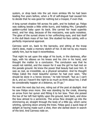 system, or drop back into the yet more aimless life he had been
leading five years before, when a fit of self-disgust had caused him
to decide that he was good for nothing but a trooper, if even that.
A long sunset shadow fell across his path, and he looked up. Felipa
was walking beside a little white burro, and holding Mrs. Campbell's
golden-curled baby upon its back. She carried her head superbly
erect, and her step, because of the moccasins, was quite noiseless.
The glow of the sunset shone in her unflinching eyes, and lost itself
in the dull black mass of her hair. She studied his face calmly, with a
perfectly impersonal approval.
Cairness went on, back to the barracks, and sitting at the troop
clerk's desk, made a memory sketch of her. It did not by any means
satisfy him, but he kept it nevertheless.
That night he sat upon the edge of his bunk, in the darkness, after
taps, with his elbows on his knees and his chin in his hand, and
thought the matter to a conclusion. The conclusion was that he
would not reënlist, and the reason for it was the girl he had met on
the parade ground. He knew the power that beauty had over him. It
was as real, as irresistible, as a physical sensation. And he thought
Felipa Cabot the most beautiful woman he had ever seen. "She
should be done in a heroic bronze," he told himself; "but as I can't
do it, and as I haven't the right to so much as think about her, I shall
be considerably happier at a distance, so I'll go."
He went the next day but one, riding out of the post at daylight. And
he saw Felipa once more. She was standing by the creek, drawing
an arrow from her quiver and fitting it to her bow. Then she poised
the toe of her left foot lightly upon the ground, bent back, and drew
the bow almost to a semicircle. The arrow flew straight up into the
shimmering air, straight through the body of a little jay, which came
whirling, spinning down among the trees. Felipa gave a quick leap of
delight at having made such a shot, then she darted down in search
of the bird. And Cairness rode on.
 