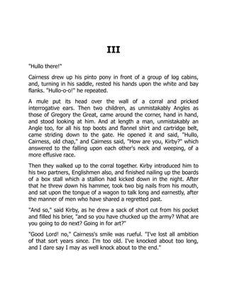 III
"Hullo there!"
Cairness drew up his pinto pony in front of a group of log cabins,
and, turning in his saddle, rested his hands upon the white and bay
flanks. "Hullo-o-o!" he repeated.
A mule put its head over the wall of a corral and pricked
interrogative ears. Then two children, as unmistakably Angles as
those of Gregory the Great, came around the corner, hand in hand,
and stood looking at him. And at length a man, unmistakably an
Angle too, for all his top boots and flannel shirt and cartridge belt,
came striding down to the gate. He opened it and said, "Hullo,
Cairness, old chap," and Cairness said, "How are you, Kirby?" which
answered to the falling upon each other's neck and weeping, of a
more effusive race.
Then they walked up to the corral together. Kirby introduced him to
his two partners, Englishmen also, and finished nailing up the boards
of a box stall which a stallion had kicked down in the night. After
that he threw down his hammer, took two big nails from his mouth,
and sat upon the tongue of a wagon to talk long and earnestly, after
the manner of men who have shared a regretted past.
"And so," said Kirby, as he drew a sack of short cut from his pocket
and filled his brier, "and so you have chucked up the army? What are
you going to do next? Going in for art?"
"Good Lord! no," Cairness's smile was rueful. "I've lost all ambition
of that sort years since. I'm too old. I've knocked about too long,
and I dare say I may as well knock about to the end."
 