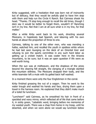 Kirby suggested, with a hesitation that was born not of insincerity
but of delicacy, that they would be awfully glad to have him stop
with them and help run the Circle K Ranch. But Cairness shook his
head. "Thanks. I'll stop long enough to recall the old times, though I
dare say it would be better to forget them, wouldn't it? Ranching
isn't in my line. Not that I am at all sure what is in my line, for that
matter."
After a while Kirby went back to his work, directing several
Mexicans, in hopelessly bad Spanish, and laboring with his own
hands at about the proportion of three to one.
Cairness, talking to one of the other men, who was mending a
halter, watched him, and recalled the youth in spotless white whom
he had last seen lounging on the deck of an Oriental liner and
refusing to join the sports committee in any such hard labor as
getting up a cricket match. It was cooler here in the Arizona
mountains, to be sure; but it was an open question if life were as
well worth living.
When the sun was at midheaven, and the shadows of the pines
beyond the clearing fell straight, the clanging of a triangle startled
the mountain stillness. The Mexicans dropped their tools, and the
white teamster left a mule with its galled back half washed.
In a moment there were only the four Englishmen in the corral.
Kirby finished greasing the nut of a wagon. Then he went to the
water trough and washed his hands and face, drying them upon a
towel in the harness room. He explained that they didn't make much
of a toilet for luncheon.
"Luncheon!" said Cairness, as he smoothed his hair in front of a
speckled and wavy mirror, which reflected all of life that came before
it, in sickly green, "cabalistic word, bringing before me memories of
my wasted youth. There was a chap from home in my troop, until he
deserted, and when we were alone we would say luncheon below
 