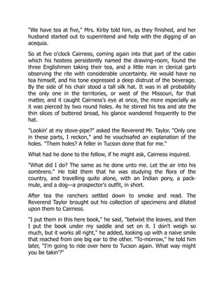 "We have tea at five," Mrs. Kirby told him, as they finished, and her
husband started out to superintend and help with the digging of an
acequia.
So at five o'clock Cairness, coming again into that part of the cabin
which his hostess persistently named the drawing-room, found the
three Englishmen taking their tea, and a little man in clerical garb
observing the rite with considerable uncertainty. He would have no
tea himself, and his tone expressed a deep distrust of the beverage.
By the side of his chair stood a tall silk hat. It was in all probability
the only one in the territories, or west of the Missouri, for that
matter, and it caught Cairness's eye at once, the more especially as
it was pierced by two round holes. As he stirred his tea and ate the
thin slices of buttered bread, his glance wandered frequently to the
hat.
"Lookin' at my stove-pipe?" asked the Reverend Mr. Taylor. "Only one
in these parts, I reckon," and he vouchsafed an explanation of the
holes. "Them holes? A feller in Tucson done that for me."
What had he done to the fellow, if he might ask, Cairness inquired.
"What did I do? The same as he done unto me. Let the air into his
sombrero." He told them that he was studying the flora of the
country, and travelling quite alone, with an Indian pony, a pack-
mule, and a dog—a prospector's outfit, in short.
After tea the ranchers settled down to smoke and read. The
Reverend Taylor brought out his collection of specimens and dilated
upon them to Cairness.
"I put them in this here book," he said, "betwixt the leaves, and then
I put the book under my saddle and set on it. I don't weigh so
much, but it works all right," he added, looking up with a naïve smile
that reached from one big ear to the other. "To-morrow," he told him
later, "I'm going to ride over here to Tucson again. What way might
you be takin'?"
 