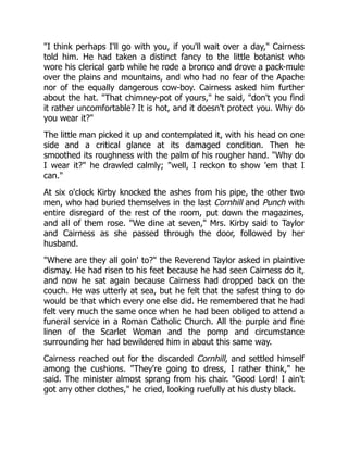 "I think perhaps I'll go with you, if you'll wait over a day," Cairness
told him. He had taken a distinct fancy to the little botanist who
wore his clerical garb while he rode a bronco and drove a pack-mule
over the plains and mountains, and who had no fear of the Apache
nor of the equally dangerous cow-boy. Cairness asked him further
about the hat. "That chimney-pot of yours," he said, "don't you find
it rather uncomfortable? It is hot, and it doesn't protect you. Why do
you wear it?"
The little man picked it up and contemplated it, with his head on one
side and a critical glance at its damaged condition. Then he
smoothed its roughness with the palm of his rougher hand. "Why do
I wear it?" he drawled calmly; "well, I reckon to show 'em that I
can."
At six o'clock Kirby knocked the ashes from his pipe, the other two
men, who had buried themselves in the last Cornhill and Punch with
entire disregard of the rest of the room, put down the magazines,
and all of them rose. "We dine at seven," Mrs. Kirby said to Taylor
and Cairness as she passed through the door, followed by her
husband.
"Where are they all goin' to?" the Reverend Taylor asked in plaintive
dismay. He had risen to his feet because he had seen Cairness do it,
and now he sat again because Cairness had dropped back on the
couch. He was utterly at sea, but he felt that the safest thing to do
would be that which every one else did. He remembered that he had
felt very much the same once when he had been obliged to attend a
funeral service in a Roman Catholic Church. All the purple and fine
linen of the Scarlet Woman and the pomp and circumstance
surrounding her had bewildered him in about this same way.
Cairness reached out for the discarded Cornhill, and settled himself
among the cushions. "They're going to dress, I rather think," he
said. The minister almost sprang from his chair. "Good Lord! I ain't
got any other clothes," he cried, looking ruefully at his dusty black.
 