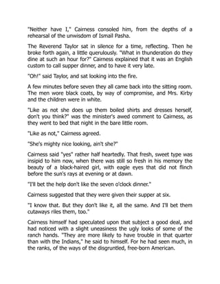 "Neither have I," Cairness consoled him, from the depths of a
rehearsal of the unwisdom of Ismaïl Pasha.
The Reverend Taylor sat in silence for a time, reflecting. Then he
broke forth again, a little querulously. "What in thunderation do they
dine at such an hour for?" Cairness explained that it was an English
custom to call supper dinner, and to have it very late.
"Oh!" said Taylor, and sat looking into the fire.
A few minutes before seven they all came back into the sitting room.
The men wore black coats, by way of compromise, and Mrs. Kirby
and the children were in white.
"Like as not she does up them boiled shirts and dresses herself,
don't you think?" was the minister's awed comment to Cairness, as
they went to bed that night in the bare little room.
"Like as not," Cairness agreed.
"She's mighty nice looking, ain't she?"
Cairness said "yes" rather half heartedly. That fresh, sweet type was
insipid to him now, when there was still so fresh in his memory the
beauty of a black-haired girl, with eagle eyes that did not flinch
before the sun's rays at evening or at dawn.
"I'll bet the help don't like the seven o'clock dinner."
Cairness suggested that they were given their supper at six.
"I know that. But they don't like it, all the same. And I'll bet them
cutaways riles them, too."
Cairness himself had speculated upon that subject a good deal, and
had noticed with a slight uneasiness the ugly looks of some of the
ranch hands. "They are more likely to have trouble in that quarter
than with the Indians," he said to himself. For he had seen much, in
the ranks, of the ways of the disgruntled, free-born American.
 