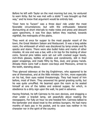 Before he left with Taylor on the next morning but one, he ventured
to warn Kirby. But he was met with a stolid "I was brought up that
way," and he knew that argument would be entirely lost.
"Over here to Tucson" was a three days' ride under the most
favorable circumstances; but with the enthusiastic botanist
dismounting at short intervals to make notes and press and descant
upon specimens, it was five days before they reached, towards
nightfall, the metropolis of the plains.
They went at once for supper to the most popular resort of the
town, the Great Western Saloon and Restaurant. It was a long adobe
room, the whitewash of which was discolored by lamp smoke and fly
specks and stains. There were also bullet holes and marks of other
missiles. At one end was a bar, with a tin top for the testing of silver
coins. Several pine tables were set out with cracked sugar bowls,
inch-thick glasses, bottles of pickles and condiments, still in their
paper wrappings, and made filthy by flies, dust, and greasy hands.
Already there were half a dozen cow-boys and Mexicans, armed to
the teeth, standing about.
They glanced sideways at the big Englishman, who appeared to be
one of themselves, and at the little minister. On him, more especially
on his hat, their eyes rested threateningly. They had heard of him
before, most of them. They answered his genial greeting surlily, but
he was quite unruffled. He beamed upon the room as he seated
himself at one of the tables and ordered supper, for which, in
obedience to a dirty sign upon the wall, he paid in advance.
Having finished, he left Cairness to his own devices, and dragging a
chair under a bracket lamp, set peacefully about reading the
newspapers. For fully an hour no one heeded him. Cairness talked to
the bartender and stood treat to the aimless loungers. He had many
months of back pay in his pocket, and to save was neither in his
character nor in the spirit of the country.
 