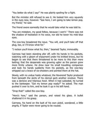 "You better do what I say!" He was plainly spoiling for a fight.
But the minister still refused to see it. He looked him very squarely
in the eyes now, however. "See here, I am going to take lemon pop,
my friend," he said.
The friend swore earnestly that he would take what he was told to.
"You are mistaken, my good fellow, because I won't." There was not
the shadow of hesitation in his voice, nor did he lower his mild blue
eyes.
The cow-boy broadened the issue. "You will, and you'll take off that
plug, too, or I'll know what for."
"I reckon you'll know what for, then," beamed Taylor, immovably.
Cairness had been standing afar off, with his hands in his pockets,
watching with a gleam of enjoyment under his knitted brows, but he
began to see that there threatened to be more to this than mere
baiting; that the desperado was growing uglier as the parson grew
more firmly urbane. He drew near his small travelling companion
and took his hands suddenly from his pockets, as the cow-boy
whipped out a brace of six-shooters and pointed them at the hat.
Slowly, with no undue haste whatever, the Reverend Taylor produced
from beneath the skirts of his clerical garb another revolver. There
was a derisive and hilarious howl. When it had subsided, he turned
to the barkeeper. "Got my lemon pop ready?" he asked. The man
pushed it over to him, and he took it up in his left hand.
"Drop that!" called the cow-boy.
"Here's how," said the parson, and raised his glass. A bullet
shattered it in his grasp.
Cairness, his hand on the butt of his own pistol, wondered, a little
angrily, if Taylor were never going to be roused.
 