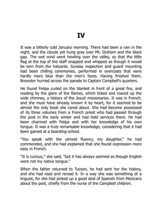 IV
It was a bitterly cold January morning. There had been a rain in the
night, and the clouds yet hung gray over Mt. Graham and the black
gap. The wet wind went howling over the valley, so that the little
flag at the top of the staff snapped and whipped as though it would
be torn from the halyards. Sunday inspection and guard mounting
had been chilling ceremonies, performed in overcoats that were
hardly more blue than the men's faces. Having finished them,
Brewster hurried across the parade to Captain Campbell's quarters.
He found Felipa curled on the blanket in front of a great fire, and
reading by the glare of the flames, which licked and roared up the
wide chimney, a history of the Jesuit missionaries. It was in French,
and she must have already known it by heart, for it seemed to be
almost the only book she cared about. She had become possessed
of its three volumes from a French priest who had passed through
the post in the early winter and had held services there. He had
been charmed with Felipa and with her knowledge of his own
tongue. It was a truly remarkable knowledge, considering that it had
been gained at a boarding-school.
"You speak with the utmost fluency, my daughter," he had
commended, and she had explained that she found expression more
easy in French.
"It is curious," she said, "but it has always seemed as though English
were not my native tongue."
When the father returned to Tucson, he had sent her the history,
and she had read and reread it. In a way she was something of a
linguist, for she had picked up a good deal of Spanish from Mexicans
about the post, chiefly from the nurse of the Campbell children.
 
