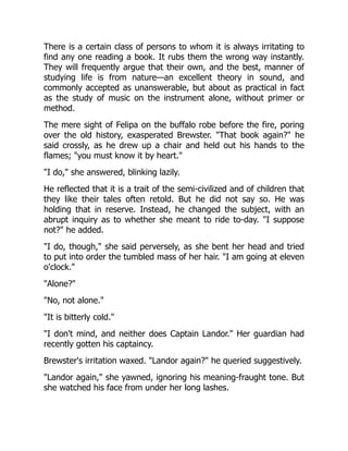 There is a certain class of persons to whom it is always irritating to
find any one reading a book. It rubs them the wrong way instantly.
They will frequently argue that their own, and the best, manner of
studying life is from nature—an excellent theory in sound, and
commonly accepted as unanswerable, but about as practical in fact
as the study of music on the instrument alone, without primer or
method.
The mere sight of Felipa on the buffalo robe before the fire, poring
over the old history, exasperated Brewster. "That book again?" he
said crossly, as he drew up a chair and held out his hands to the
flames; "you must know it by heart."
"I do," she answered, blinking lazily.
He reflected that it is a trait of the semi-civilized and of children that
they like their tales often retold. But he did not say so. He was
holding that in reserve. Instead, he changed the subject, with an
abrupt inquiry as to whether she meant to ride to-day. "I suppose
not?" he added.
"I do, though," she said perversely, as she bent her head and tried
to put into order the tumbled mass of her hair. "I am going at eleven
o'clock."
"Alone?"
"No, not alone."
"It is bitterly cold."
"I don't mind, and neither does Captain Landor." Her guardian had
recently gotten his captaincy.
Brewster's irritation waxed. "Landor again?" he queried suggestively.
"Landor again," she yawned, ignoring his meaning-fraught tone. But
she watched his face from under her long lashes.
 