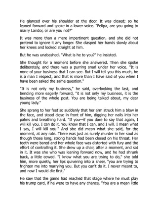 He glanced over his shoulder at the door. It was closed; so he
leaned forward and spoke in a lower voice. "Felipa, are you going to
marry Landor, or are you not?"
It was more than a mere impertinent question, and she did not
pretend to ignore it any longer. She clasped her hands slowly about
her knees and looked straight at him.
But he was unabashed, "What is he to you?" he insisted.
She thought for a moment before she answered. Then she spoke
deliberately, and there was a purring snarl under her voice. "It is
none of your business that I can see. But I will tell you this much, he
is a man I respect; and that is more than I have said of you when I
have been asked the same question."
"It is not only my business," he said, overlooking the last, and
bending more eagerly forward, "it is not only my business, it is the
business of the whole post. You are being talked about, my dear
young lady."
She sprang to her feet so suddenly that her arm struck him a blow in
the face, and stood close in front of him, digging her nails into her
palms and breathing hard. "If you—if you dare to say that again, I
will kill you. I can do it. You know that I can, and I will. I mean what
I say, I will kill you." And she did mean what she said, for the
moment, at any rate. There was just as surely murder in her soul as
though those long, strong hands had been closed on his throat. Her
teeth were bared and her whole face was distorted with fury and the
effort of controlling it. She drew up a chair, after a moment, and sat
in it. It was she who was leaning forward now, and he had shrunk
back, a little cowed. "I know what you are trying to do," she told
him, more quietly, her lips quivering into a sneer, "you are trying to
frighten me into marrying you. But you can't do it. I never meant to,
and now I would die first."
He saw that the game had reached that stage where he must play
his trump card, if he were to have any chance. "You are a mean little
 