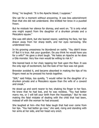 thing," he laughed. "It is the Apache blood, I suppose."
She sat for a moment without answering. It was less astonishment
than that she did not understand. She knitted her brow in a puzzled
frown.
But he mistook her silence for dismay, and went on. "It is only what
one might expect from the daughter of a drunken private and a
Mescalero squaw."
She was still silent, but she leaned nearer, watching his face, her lips
drawn away from her sharp teeth, and her eyes narrowing. She
understood now.
In his growing uneasiness he blundered on rashly. "You didn't know
it? But it is true. Ask your guardian. Do you think he would have you
for a wife?" He gave a short laugh. "He hates an Apache as he does
a Gila monster. Very few men would be willing to risk it."
She leaned back in her chair, tapping her foot upon the floor. It was
the only sign of excitement, but the look of her face was not good.
Brewster avoided it, and became absorbed in making the tips of his
fingers meet as he pressed his hands together.
"Still," said Felipa, too quietly, "I would rather be the daughter of a
drunken private and a Mescalero squaw than the wife of a coward
and sneak."
He stood up and went nearer to her, shaking his finger in her face.
He knew that he had lost, and he was reckless. "You had better
marry me, or I will tell your birth from the housetops." But he was
making the fatal mistake of dealing with the child that had been,
instead of with the woman he had aroused.
She laughed at him—the first false laugh that had ever come from
her lips. "You had better go now," she said, rising and standing with
her arms at her side, and her head very erect.
 