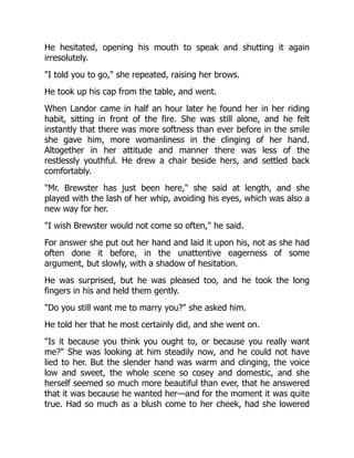 He hesitated, opening his mouth to speak and shutting it again
irresolutely.
"I told you to go," she repeated, raising her brows.
He took up his cap from the table, and went.
When Landor came in half an hour later he found her in her riding
habit, sitting in front of the fire. She was still alone, and he felt
instantly that there was more softness than ever before in the smile
she gave him, more womanliness in the clinging of her hand.
Altogether in her attitude and manner there was less of the
restlessly youthful. He drew a chair beside hers, and settled back
comfortably.
"Mr. Brewster has just been here," she said at length, and she
played with the lash of her whip, avoiding his eyes, which was also a
new way for her.
"I wish Brewster would not come so often," he said.
For answer she put out her hand and laid it upon his, not as she had
often done it before, in the unattentive eagerness of some
argument, but slowly, with a shadow of hesitation.
He was surprised, but he was pleased too, and he took the long
fingers in his and held them gently.
"Do you still want me to marry you?" she asked him.
He told her that he most certainly did, and she went on.
"Is it because you think you ought to, or because you really want
me?" She was looking at him steadily now, and he could not have
lied to her. But the slender hand was warm and clinging, the voice
low and sweet, the whole scene so cosey and domestic, and she
herself seemed so much more beautiful than ever, that he answered
that it was because he wanted her—and for the moment it was quite
true. Had so much as a blush come to her cheek, had she lowered
 