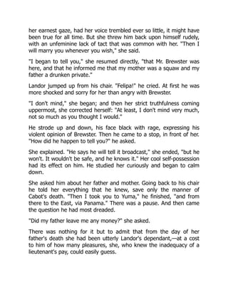 her earnest gaze, had her voice trembled ever so little, it might have
been true for all time. But she threw him back upon himself rudely,
with an unfeminine lack of tact that was common with her. "Then I
will marry you whenever you wish," she said.
"I began to tell you," she resumed directly, "that Mr. Brewster was
here, and that he informed me that my mother was a squaw and my
father a drunken private."
Landor jumped up from his chair. "Felipa!" he cried. At first he was
more shocked and sorry for her than angry with Brewster.
"I don't mind," she began; and then her strict truthfulness coming
uppermost, she corrected herself: "At least, I don't mind very much,
not so much as you thought I would."
He strode up and down, his face black with rage, expressing his
violent opinion of Brewster. Then he came to a stop, in front of her.
"How did he happen to tell you?" he asked.
She explained. "He says he will tell it broadcast," she ended, "but he
won't. It wouldn't be safe, and he knows it." Her cool self-possession
had its effect on him. He studied her curiously and began to calm
down.
She asked him about her father and mother. Going back to his chair
he told her everything that he knew, save only the manner of
Cabot's death. "Then I took you to Yuma," he finished, "and from
there to the East, via Panama." There was a pause. And then came
the question he had most dreaded.
"Did my father leave me any money?" she asked.
There was nothing for it but to admit that from the day of her
father's death she had been utterly Landor's dependant,—at a cost
to him of how many pleasures, she, who knew the inadequacy of a
lieutenant's pay, could easily guess.
 
