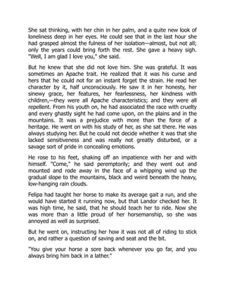 She sat thinking, with her chin in her palm, and a quite new look of
loneliness deep in her eyes. He could see that in the last hour she
had grasped almost the fulness of her isolation—almost, but not all;
only the years could bring forth the rest. She gave a heavy sigh.
"Well, I am glad I love you," she said.
But he knew that she did not love him. She was grateful. It was
sometimes an Apache trait. He realized that it was his curse and
hers that he could not for an instant forget the strain. He read her
character by it, half unconsciously. He saw it in her honesty, her
sinewy grace, her features, her fearlessness, her kindness with
children,—they were all Apache characteristics; and they were all
repellent. From his youth on, he had associated the race with cruelty
and every ghastly sight he had come upon, on the plains and in the
mountains. It was a prejudice with more than the force of a
heritage. He went on with his study of her, as she sat there. He was
always studying her. But he could not decide whether it was that she
lacked sensitiveness and was really not greatly disturbed, or a
savage sort of pride in concealing emotions.
He rose to his feet, shaking off an impatience with her and with
himself. "Come," he said peremptorily; and they went out and
mounted and rode away in the face of a whipping wind up the
gradual slope to the mountains, black and weird beneath the heavy,
low-hanging rain clouds.
Felipa had taught her horse to make its average gait a run, and she
would have started it running now, but that Landor checked her. It
was high time, he said, that he should teach her to ride. Now she
was more than a little proud of her horsemanship, so she was
annoyed as well as surprised.
But he went on, instructing her how it was not all of riding to stick
on, and rather a question of saving and seat and the bit.
"You give your horse a sore back whenever you go far, and you
always bring him back in a lather."
 