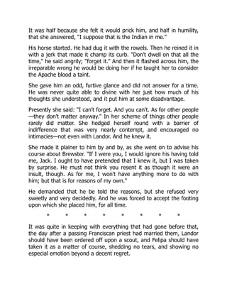 It was half because she felt it would prick him, and half in humility,
that she answered, "I suppose that is the Indian in me."
His horse started. He had dug it with the rowels. Then he reined it in
with a jerk that made it champ its curb. "Don't dwell on that all the
time," he said angrily; "forget it." And then it flashed across him, the
irreparable wrong he would be doing her if he taught her to consider
the Apache blood a taint.
She gave him an odd, furtive glance and did not answer for a time.
He was never quite able to divine with her just how much of his
thoughts she understood, and it put him at some disadvantage.
Presently she said: "I can't forget. And you can't. As for other people
—they don't matter anyway." In her scheme of things other people
rarely did matter. She hedged herself round with a barrier of
indifference that was very nearly contempt, and encouraged no
intimacies—not even with Landor. And he knew it.
She made it plainer to him by and by, as she went on to advise his
course about Brewster. "If I were you, I would ignore his having told
me, Jack. I ought to have pretended that I knew it, but I was taken
by surprise. He must not think you resent it as though it were an
insult, though. As for me, I won't have anything more to do with
him; but that is for reasons of my own."
He demanded that he be told the reasons, but she refused very
sweetly and very decidedly. And he was forced to accept the footing
upon which she placed him, for all time.
* * * * * * * *
It was quite in keeping with everything that had gone before that,
the day after a passing Franciscan priest had married them, Landor
should have been ordered off upon a scout, and Felipa should have
taken it as a matter of course, shedding no tears, and showing no
especial emotion beyond a decent regret.
 
