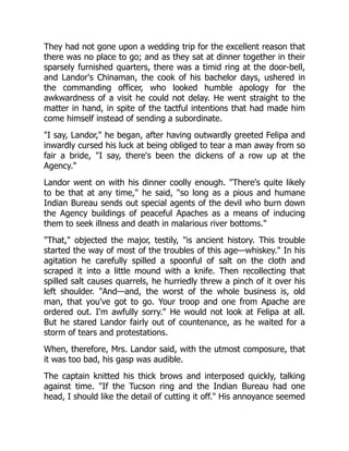 They had not gone upon a wedding trip for the excellent reason that
there was no place to go; and as they sat at dinner together in their
sparsely furnished quarters, there was a timid ring at the door-bell,
and Landor's Chinaman, the cook of his bachelor days, ushered in
the commanding officer, who looked humble apology for the
awkwardness of a visit he could not delay. He went straight to the
matter in hand, in spite of the tactful intentions that had made him
come himself instead of sending a subordinate.
"I say, Landor," he began, after having outwardly greeted Felipa and
inwardly cursed his luck at being obliged to tear a man away from so
fair a bride, "I say, there's been the dickens of a row up at the
Agency."
Landor went on with his dinner coolly enough. "There's quite likely
to be that at any time," he said, "so long as a pious and humane
Indian Bureau sends out special agents of the devil who burn down
the Agency buildings of peaceful Apaches as a means of inducing
them to seek illness and death in malarious river bottoms."
"That," objected the major, testily, "is ancient history. This trouble
started the way of most of the troubles of this age—whiskey." In his
agitation he carefully spilled a spoonful of salt on the cloth and
scraped it into a little mound with a knife. Then recollecting that
spilled salt causes quarrels, he hurriedly threw a pinch of it over his
left shoulder. "And—and, the worst of the whole business is, old
man, that you've got to go. Your troop and one from Apache are
ordered out. I'm awfully sorry." He would not look at Felipa at all.
But he stared Landor fairly out of countenance, as he waited for a
storm of tears and protestations.
When, therefore, Mrs. Landor said, with the utmost composure, that
it was too bad, his gasp was audible.
The captain knitted his thick brows and interposed quickly, talking
against time. "If the Tucson ring and the Indian Bureau had one
head, I should like the detail of cutting it off." His annoyance seemed
 
