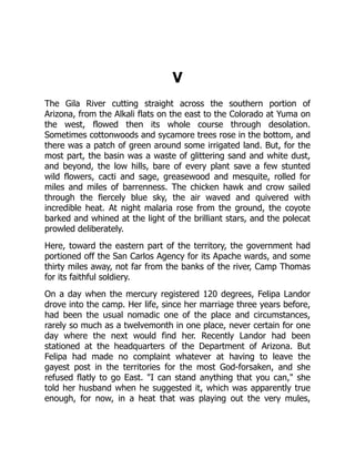 V
The Gila River cutting straight across the southern portion of
Arizona, from the Alkali flats on the east to the Colorado at Yuma on
the west, flowed then its whole course through desolation.
Sometimes cottonwoods and sycamore trees rose in the bottom, and
there was a patch of green around some irrigated land. But, for the
most part, the basin was a waste of glittering sand and white dust,
and beyond, the low hills, bare of every plant save a few stunted
wild flowers, cacti and sage, greasewood and mesquite, rolled for
miles and miles of barrenness. The chicken hawk and crow sailed
through the fiercely blue sky, the air waved and quivered with
incredible heat. At night malaria rose from the ground, the coyote
barked and whined at the light of the brilliant stars, and the polecat
prowled deliberately.
Here, toward the eastern part of the territory, the government had
portioned off the San Carlos Agency for its Apache wards, and some
thirty miles away, not far from the banks of the river, Camp Thomas
for its faithful soldiery.
On a day when the mercury registered 120 degrees, Felipa Landor
drove into the camp. Her life, since her marriage three years before,
had been the usual nomadic one of the place and circumstances,
rarely so much as a twelvemonth in one place, never certain for one
day where the next would find her. Recently Landor had been
stationed at the headquarters of the Department of Arizona. But
Felipa had made no complaint whatever at having to leave the
gayest post in the territories for the most God-forsaken, and she
refused flatly to go East. "I can stand anything that you can," she
told her husband when he suggested it, which was apparently true
enough, for now, in a heat that was playing out the very mules,
 