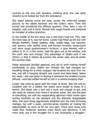 covered as she was with powdery, irritating dust, she was quite
cheerful as he helped her from the ambulance.
She stood looking round the post, across the white-hot parade
ground, to the adobe barracks and the sutler's store. Then she
turned and considered the officers' quarters. They were a row of
hospital, wall, and A tents, floored with rough boards and sheltered
by ramadas of willow branches.
In the middle of the line there was a one-room mud hut. This, with
the tents back of it, was her home. Landor had fitted up the hut with
Navajo blankets, Indian baskets, dolls, saddle bags, war bonnets,
and quivers; with stuffed birds and framed chromos, camp-chairs
and some rough quartermaster's furniture. A gray blanket, with a
yellow Q. M. D. in the centre, kept the glare out at the window, and
the room was cool enough. One advantage of adobe—and it has
others—is that it retains all summer the winter cold, and all winter
the summer heat.
Felipa expressed decided approval, and set to work making herself
comfortable at once. Within ten minutes she had changed her
travelling things for a white wrapper, had brushed the dust from her
hair, and left it hanging straight and coarse and dead black, below
her waist,—she was given to loosing it whenever the smallest excuse
offered,—and had settled herself to rest in a canvas lounging chair.
Landor had come to agree with the major at Grant, that she was an
excellent wife for a soldier. Her tastes were simple as those of a
hermit. She asked only a tent and a bunk and enough to eat, and
she could do without even those if occasion arose. She saw the best
of everything, not with the exasperating optimism which insists upon
smiling idiotically on the pleasant and the distinctly disagreeable
alike, and upon being aggressively delighted over the most annoying
mishaps, but with a quiet, common-sense intention of making the
objectionable no more so for her own part. There were wives who
made their husbands' quarters more dainty and attractive, if not
more neat; but in the struggle—for it was necessarily a struggle—
 